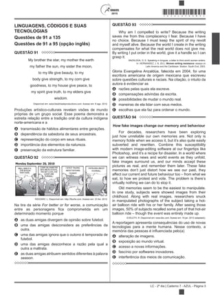 2015
LC - 2º dia | Caderno 7 - AZUL - Página 3
*AZUL25DOM3*
LINGUAGENS, CÓDIGOS E SUAS
TECNOLOGIAS
Questões de 91 a 135
Questões de 91 a 95 (opção inglês)
QUESTÃO 91
My brother the star, my mother the earth
my father the sun, my sister the moon,
to my life give beauty, to my
body give strength, to my corn give
goodness, to my house give peace, to
my spirit give truth, to my elders give
wisdom.
Disponível em: www.blackhawkproductions.com. Acesso em: 8 ago. 2012.
Produções artístico-culturais revelam visões de mundo
próprias de um grupo social. Esse poema demonstra a
estreita relação entre a tradição oral da cultura indígena
norte-americana e a
A transmissão de hábitos alimentares entre gerações.
B dependência da sabedoria de seus ancestrais.
C representação do corpo em seus rituais.
D importância dos elementos da natureza.
E preservação da estrutura familiar.
QUESTÃO 92
RIDGWAY, L. Disponível em: http://fborfw.com. Acesso em: 23 fev. 2012.
Na tira da série For better or for worse, a comunicação
determinado momento porque
A as duas amigas divergem de opinião sobre futebol.
B uma das amigas desconsidera as preferências da
outra.
C uma das amigas ignora que o outono é temporada de
futebol.
D uma das amigas desconhece a razão pela qual a
outra a maltrata.
E as duas amigas atribuem sentidos diferentes à palavra
season.
QUESTÃO 93
Why am I compelled to write? Because the writing
saves me from this complacency I fear. Because I have
no choice. Because I must keep the spirit of my revolt
and myself alive. Because the world I create in the writing
compensates for what the real world does not give me.
By writing I put order in the world, give it a handle so I can
grasp it.
ANZALDÚA, G. E. Speaking in tongues: a letter to third world women writers.
In: HERNANDEZ, J. B. (Ed.). Women writing resistance: essays on
Latin America and the Caribbean. Boston: South End, 2003.
Gloria Evangelina Anzaldúa, falecida em 2004, foi uma
escritora americana de origem mexicana que escreveu
sobre questões culturais e raciais. Na citação, o intuito da
autora é evidenciar as
A razões pelas quais ela escreve.
B compensações advindas da escrita.
C possibilidades de mudar o mundo real.
D maneiras de ela lidar com seus medos.
E escolhas que ela faz para ordenar o mundo.
QUESTÃO 94
How fake images change our memory and behaviour
For decades, researchers have been exploring
just how unreliable our own memories are. Not only is
subverted and rewritten. Combine this susceptibility
we can witness news and world events as they unfold,
fake images surround us, and our minds accept these
pictures as real, and remember them later. These fake
affect our current and future behaviour too – from what we
virtually nothing we can do to stop it.
Old memories seem to be the easiest to manipulate.
In one study, subjects were showed images from their
childhood. Along with real images, researchers snuck
in manipulated photographs of the subject taking a hot-
air balloon ride with his or her family. After seeing those
images, 50% of subjects recalled some part of that hot-air
balloon ride – though the event was entirely made up.
EVELETH, R. Disponível em: www.bbc.com. Acesso em: 16 jan. 2013 (adaptado).
A reportagem apresenta consequências do uso de novas
tecnologias para a mente humana. Nesse contexto, a
A alteração de imagens.
B exposição ao mundo virtual.
C acesso a novas informações.
D fascínio por softwares inovadores.
E interferência dos meios de comunicação.
 