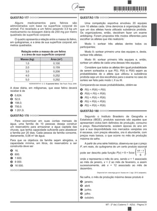 2015
MT - 2º dia | Caderno 7 - AZUL - Página 31
*AZUL25DOM31*
QUESTÃO 177
Alguns medicamentos para felinos são
administrados com base na superfície corporal do
animal. Foi receitado a um felino pesando 3,0 kg um
medicamento na dosagem diária de 250 mg por metro
quadrado de superfície corporal.
O quadro apresenta a relação entre a massa do felino,
em quilogramas, e a área de sua superfície corporal, em
metros quadrados.
Relação entre a massa de um felino
e a área de sua superfície corporal
Massa (kg) Área (m²)
1,0 0,100
2,0 0,159
3,0 0,208
4,0 0,252
5,0 0,292
NORSWORTHY, G. D. O paciente felino. São Paulo: Roca, 2009.
A dose diária, em miligramas, que esse felino deverá
receber é de
A 0,624.
B 52,0.
C 156,0.
D 750,0.
E 1 201,9.
QUESTÃO 178
Para economizar em suas contas mensais de
água, uma família de 10 pessoas deseja construir
um reservatório para armazenar a água captada das
a família por 20 dias. Cada pessoa da família consome,
diariamente, 0,08 m3
de água.
Para que os objetivos da família sejam atingidos, a
capacidade mínima, em litros, do reservatório a ser
construído deve ser
A 16.
B 800.
C 1 600.
D 8 000.
E 16 000.
QUESTÃO 179
Uma competição esportiva envolveu 20 equipes
com 10 atletas cada. Uma denúncia à organização dizia
que um dos atletas havia utilizado substância proibida.
Os organizadores, então, decidiram fazer um exame
antidoping. Foram propostos três modos diferentes para
escolher os atletas que irão realizá-lo:
Modo I: sortear três atletas dentre todos os
participantes;
Modo II: sortear primeiro uma das equipes e, desta,
sortear três atletas;
Modo III: sortear primeiro três equipes e, então,
sortear um atleta de cada uma dessas três equipes.
Considere que todos os atletas têm igual probabilidade
de serem sorteados e que P(I), P(II) e P(III) sejam as
probabilidades de o atleta que utilizou a substância
proibida seja um dos escolhidos para o exame no caso do
sorteio ser feito pelo modo I, II ou III.
Comparando-se essas probabilidades, obtém-se
A P(I) < P(III) < P(II)
B P(II) < P(I) < P(III)
C P(I) < P(II) = P(III)
D P(I) = P(II) < P(III)
E P(I) = P(II) = P(III)
QUESTÃO 180
Estatística (IBGE), produtos sazonais são aqueles que
e preço. Resumidamente, existem épocas do ano em
que a sua disponibilidade nos mercados varejistas ora
é escassa, com preços elevados, ora é abundante, com
preços mais baixos, o que ocorre no mês de produção
máxima da safra.
A partir de uma série histórica, observou-se que o preço
P, em reais, do quilograma de um certo produto sazonal
pode ser descrito pela função P(x) = 8 + 5cos ( x
)6
,
onde x representa o mês do ano, sendo x = 1 associado
ao mês de janeiro, x = 2 ao mês de fevereiro, e assim
sucessivamente, até x = 12 associado ao mês de
dezembro.
Disponível em: www.ibge.gov.br. Acesso em: 2 ago. 2012 (adaptado).
Na safra, o mês de produção máxima desse produto é
A janeiro.
B abril.
C junho.
D julho.
E outubro.
 