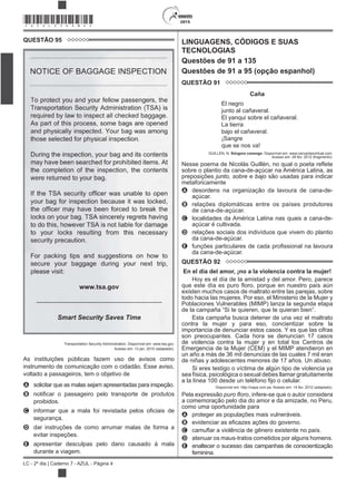 2015
LC - 2º dia | Caderno 7 - AZUL - Página 4
*AZUL25DOM4*
QUESTÃO 95
Transportation Security Administration. Disponível em: www.tsa.gov.
Acesso em: 13 jan. 2010 (adaptado).
As instituições públicas fazem uso de avisos como
instrumento de comunicação com o cidadão. Esse aviso,
voltado a passageiros, tem o objetivo de
A solicitar que as malas sejam apresentadas para inspeção.
B
proibidos.
C
segurança.
D dar instruções de como arrumar malas de forma a
evitar inspeções.
E apresentar desculpas pelo dano causado à mala
durante a viagem.
LINGUAGENS, CÓDIGOS E SUAS
TECNOLOGIAS
Questões de 91 a 135
Questões de 91 a 95 (opção espanhol)
QUESTÃO 91
Caña
El negro
junto al cañaveral.
El yanqui sobre el cañaveral.
La tierra
bajo el cañaveral.
¡Sangre
que se nos va!
GUILLÉN, N. Sóngoro cosongo. Disponível em: www.cervantesvirtual.com.
Acesso em: 28 fev. 2012 (fragmento).
sobre o plantio da cana-de-açúcar na América Latina, as
preposições junto, sobre e bajo são usadas para indicar
metaforicamente
A desordens na organização da lavoura de cana-de-
açúcar.
B relações diplomáticas entre os países produtores
de cana-de-açúcar.
C localidades da América Latina nas quais a cana-de-
açúcar é cultivada.
D relações sociais dos indivíduos que vivem do plantio
da cana-de-açúcar.
E
da cana-de-açúcar.
QUESTÃO 92
En el día del amor, ¡no a la violencia contra la mujer!
Hoy es el día de la amistad y del amor. Pero, parece
existen muchos casos de maltrato entre las parejas, sobre
todo hacia las mujeres. Por eso, el Ministerio de la Mujer y
Poblaciones Vulnerables (MIMP) lanza la segunda etapa
Esta campaña busca detener de una vez el maltrato
contra la mujer y para eso, concientizar sobre la
importancia de denunciar estos casos. Y es que las cifras
son preocupantes. Cada hora se denuncian 17 casos
de violencia contra la mujer y en total los Centros de
Emergencia de la Mujer (CEM) y el MIMP atendieron en
un año a más de 36 mil denuncias de las cuales 7 mil eran
de niñas y adolescentes menores de 17 años. Un abuso.
Si eres testigo o víctima de algún tipo de violencia ya
sea física, psicológica o sexual debes llamar gratuitamente
Disponível em: http://napa.com.pe. Acesso em: 14 fev. 2012 (adaptado).
Pela expressão , infere-se que o autor considera
a comemoração pelo dia do amor e da amizade, no Peru,
como uma oportunidade para
A proteger as populações mais vulneráveis.
B
C
D atenuar os maus-tratos cometidos por alguns homens.
E enaltecer o sucesso das campanhas de conscientização
feminina.
 