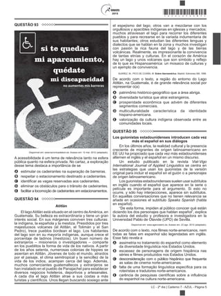 2015
LC - 2º dia | Caderno 7 - AZUL - Página 5
*AZUL25DOM5*
QUESTÃO 93
Disponível em: www.lacronicadeleon.es. Acesso em: 12 mar. 2012 (adaptado).
A acessibilidade é um tema de relevância tanto na esfera
pública quanto na esfera privada. No cartaz, a exploração
desse tema destaca a importância de se
A estimular os cadeirantes na superação de barreiras.
B respeitar o estacionamento destinado a cadeirantes.
C
D eliminar os obstáculos para o trânsito de cadeirantes.
E facilitar a locomoção de cadeirantes em estacionamentos.
QUESTÃO 94
Atitlán
El lagoAtitlán está situado en el centro deAmérica, en
Guatemala. Su belleza es extraordinaria y tiene un gran
interés social. En sus márgenes conviven tres culturas:
la indígena, la española y la mestiza. Presididos por tres
majestuosos volcanes (el Atitlán, el Tolimán y el San
Pedro), trece pueblos bordean el lago. Los habitantes
del lago son en su mayoría indígenas, aunque crece el
porcentaje de ladinos (mestizos). Un buen número de
extranjeros – misioneros o investigadores – comparte
en los pueblitos la forma de vida de los nativos. A partir
de los años setenta, numerosas colonias de hippies se
asientan en Atitlán. Jóvenes de todo el mundo, atraídos
por el paisaje, el clima semitropical y la sencillez de la
vida de los indios, acampan cerca del lago. Además,
muchos comerciantes guatemaltecos y extranjeros se
han instalado en el pueblo de Panajachel para establecer
diversos negocios hoteleros, deportivos y artesanales.
A cada día el lago Atitlán atrae a sus costas a más
el espejismo del lago; otros van a mezclarse con los
orgullosos y apacibles indígenas en iglesias y mercados;
muchos atraviesan el lago para recorrer los diferentes
pueblos y para recrearse en la variada indumentaria de
sus habitantes; otros estudian las diferentes lenguas y
dialectos que se hablan en la zona y muchos investigan
con pasión la rica fauna del lago y de las tierras
volcánicas. Realmente, es impresionante la convivencia
de tantas etnías y culturas. En el corazón de América
de lo que es Hispanoamérica: un mosaico de culturas y
un ejemplo de convivencia.
SUÁREZ, M.; PICO DE COAÑA, M. Sobre iberoamérica. Madrid: Ediciones SM, 1998.
De acordo com o texto, a região do entorno do Lago
Atitlán, na Guatemala, é de grande relevância social por
representar o(a)
A
B diversidade turística que atrai estrangeiros.
C prosperidade econômica que advém de diferentes
segmentos comerciais.
D multiculturalidade característica da identidade
hispano-americana.
E valorização da cultura indígena observada entre as
comunidades locais.
QUESTÃO 95
Los guionistas estadounidenses introducen cada vez
más el español en sus diálogos
En los últimos años, la realidad cultural y la presencia
creciente de migrantes de origen latinoamericano en
EE UU ha propiciado que cada vez más estadounidenses
alternen el inglés y el español en un mismo discurso.
Un estudio publicado en la revista Vial-Vigo
International Journal of Applied Linguistics se centra en
las estrategias que usan los guionistas de la versión
original para incluir el español en el guión o a personajes
de origen latinoamericano.
Los guionistas estadounidenses suelen usar subtítulos
en inglés cuando el español que aparece en la serie o
película es importante para el argumento. Si esto no
ocurre, y sólo hay interjecciones, aparece sin subtítulos.
En aquellas conversaciones que no tienen relevancia se
añade en ocasiones el subtítulo Speaks Spanish (habla
en español).
“De esta forma, impiden al público conocer qué están
la autora del estudio y profesora e investigadora en la
Universidad Pablo de Olavide (UPO) de Sevilla.
Disponível em: www.agenciasinc.es. Acesso em: 23 ago. 2012 (adaptado).
todas as falas em espanhol são legendadas em inglês.
Esse fato revela a
A assimetria no tratamento do espanhol como elemento
da diversidade linguística nos Estados Unidos.
B escassez de personagens de origem hispânica nas
C desconsideração com o público hispânico que frequenta
as salas de cinema norte-americanas.
D
roteiristas e tradutores norte-americanos.
E
do espanhol na cultura norte-americana.
 