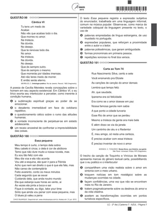 2015
LC - 2º dia | Caderno 7 - AZUL - Página 7
*AZUL25DOM7*
QUESTÃO 99
Cântico VI
Tu tens um medo de
Acabar.
Não vês que acabas todo o dia.
Que morres no amor.
Na tristeza.
Na dúvida.
No desejo.
Que te renovas todo dia.
No amor.
Na tristeza.
Na dúvida.
No desejo.
Que és sempre outro.
Que és sempre o mesmo.
Que morrerás por idades imensas.
Até não teres medo de morrer.
E então serás eterno.
MEIRELES, C. Antologia poética. Rio de Janeiro: Record, 1963 (fragmento).
A poesia de Cecília Meireles revela concepções sobre o
homem em seu aspecto existencial. Em Cântico VI, o eu
lírico exorta seu interlocutor a perceber, como inerente à
condição humana,
A a sublimação espiritual graças ao poder de se
emocionar.
B o desalento irremediável em face do cotidiano
repetitivo.
C o questionamento cético sobre o rumo das atitudes
humanas.
D a vontade inconsciente de perpetuar-se em estado
adolescente.
E um receio ancestral de confrontar a imprevisibilidade
das coisas.
QUESTÃO 100
Essa pequena
Meu tempo é curto, o tempo dela sobra
Meu cabelo é cinza, o dela é cor de abóbora
Temo que não dure muito a nossa novela, mas
Eu sou tão feliz com ela
Meu dia voa e ela não acorda
Vou até a esquina, ela quer ir para a Flórida
Acho que nem sei direito o que é que ela fala, mas
Não canso de contemplá-la
Feito avarento, conto os meus minutos
Cada segundo que se esvai
Cuidando dela, que anda noutro mundo
Ela que esbanja suas horas ao vento, ai
Às vezes ela pinta a boca e sai
Fique à vontade, eu digo, take your time
Sinto que ainda vou penar com essa pequena, mas
O blues já valeu a pena
CHICO BUARQUE. Disponível em: www.chicobuarque.com.br. Acesso em: 31 jun. 2012.
O texto Essa pequena registra a expressão subjetiva
do enunciador, trabalhada em uma linguagem informal,
comum na música popular. Observa-se, como marca da
variedade coloquial da linguagem presente no texto, o
uso de
A palavras emprestadas de língua estrangeira, de uso
inusitado no português.
B expressões populares, que reforçam a proximidade
entre o autor e o leitor.
C palavras polissêmicas, que geram ambiguidade.
D formas pronominais em primeira pessoa.
E
QUESTÃO 101
Carta ao Tom 74
Rua Nascimento Silva, cento e sete
Você ensinando pra Elizete
As canções de canção do amor demais
Lembra que tempo feliz
Ah, que saudade,
Ipanema era só felicidade
Era como se o amor doesse em paz
Nossa famosa garota nem sabia
A que ponto a cidade turvaria
Esse Rio de amor que se perdeu
Mesmo a tristeza da gente era mais bela
E além disso se via da janela
Um cantinho de céu e o Redentor
É, meu amigo, só resta uma certeza,
É preciso acabar com essa tristeza
É preciso inventar de novo o amor
MORAES, V.; TOQUINHO. Bossa Nova, sua história, sua gente.
São Paulo: Universal; Philips,1975 (fragmento).
O trecho da canção de Toquinho e Vinícius de Moraes
apresenta marcas do gênero textual carta, possibilitando
que o eu poético e o interlocutor
A compartilhem uma visão realista sobre o amor em
sintonia com o meio urbano.
B troquem notícias em tom nostálgico sobre as
mudanças ocorridas na cidade.
C
mais no Rio de Janeiro.
D tratem pragmaticamente sobre os destinos do amor e
da vida citadina.
E aceitem as transformações ocorridas em pontos
 