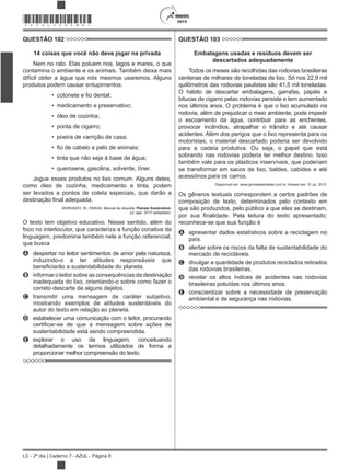 2015
LC - 2º dia | Caderno 7 - AZUL - Página 8
*AZUL25DOM8*
QUESTÃO 102
14 coisas que você não deve jogar na privada
Nem no ralo. Elas poluem rios, lagos e mares, o que
contamina o ambiente e os animais. Também deixa mais
difícil obter a água que nós mesmos usaremos. Alguns
produtos podem causar entupimentos:
medicamento e preservativo;
óleo de cozinha;
ponta de cigarro;
poeira de varrição de casa;
tinta que não seja à base de água;
querosene, gasolina, solvente, tíner.
Jogue esses produtos no lixo comum. Alguns deles,
como óleo de cozinha, medicamento e tinta, podem
ser levados a pontos de coleta especiais, que darão a
MORGADO, M.; EMASA. Manual de etiqueta. Planeta Sustentável,
jul.-ago. 2013 (adaptado).
O texto tem objetivo educativo. Nesse sentido, além do
foco no interlocutor, que caracteriza a função conativa da
linguagem, predomina também nele a função referencial,
que busca
A despertar no leitor sentimentos de amor pela natureza,
induzindo-o a ter atitudes responsáveis que
B informar o leitor sobre as consequências da destinação
inadequada do lixo, orientando-o sobre como fazer o
correto descarte de alguns dejetos.
C transmitir uma mensagem de caráter subjetivo,
mostrando exemplos de atitudes sustentáveis do
autor do texto em relação ao planeta.
D estabelecer uma comunicação com o leitor, procurando
sustentabilidade está sendo compreendida.
E explorar o uso da linguagem, conceituando
detalhadamente os termos utilizados de forma a
proporcionar melhor compreensão do texto.
QUESTÃO 103
Embalagens usadas e resíduos devem ser
descartados adequadamente
Todos os meses são recolhidas das rodovias brasileiras
centenas de milhares de toneladas de lixo. Só nos 22,9 mil
quilômetros das rodovias paulistas são 41,5 mil toneladas.
O hábito de descartar embalagens, garrafas, papéis e
bitucas de cigarro pelas rodovias persiste e tem aumentado
nos últimos anos. O problema é que o lixo acumulado na
rodovia, além de prejudicar o meio ambiente, pode impedir
o escoamento da água, contribuir para as enchentes,
provocar incêndios, atrapalhar o trânsito e até causar
acidentes. Além dos perigos que o lixo representa para os
motoristas, o material descartado poderia ser devolvido
para a cadeia produtiva. Ou seja, o papel que está
sobrando nas rodovias poderia ter melhor destino. Isso
também vale para os plásticos inservíveis, que poderiam
se transformar em sacos de lixo, baldes, cabides e até
acessórios para os carros.
Disponível em: www.girodasestradas.com.br. Acesso em: 31 jul. 2012.
Os gêneros textuais correspondem a certos padrões de
composição de texto, determinados pelo contexto em
que são produzidos, pelo público a que eles se destinam,
reconhece-se que sua função é
A apresentar dados estatísticos sobre a reciclagem no
país.
B alertar sobre os riscos da falta de sustentabilidade do
mercado de recicláveis.
C divulgar a quantidade de produtos reciclados retirados
das rodovias brasileiras.
D revelar os altos índices de acidentes nas rodovias
brasileiras poluídas nos últimos anos.
E conscientizar sobre a necessidade de preservação
ambiental e de segurança nas rodovias.
 