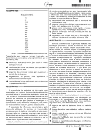 2015
LC - 2º dia | Caderno 7 - AZUL - Página 9
*AZUL25DOM9*
QUESTÃO 104
da sua memória
mil
e
mui
tos
out
ros
ros
tos
sol
tos
pou
coa
pou
coa
pag
amo
meu
ANTUNES, A. 2 ou + corpos no mesmo espaço. São Paulo: Perspectiva, 1998.
Trabalhando com recursos formais inspirados no
Concretismo, o poema atinge uma expressividade que se
caracteriza pela
A
da lógica racional.
B reestruturação formal da palavra, para provocar o
estranhamento no leitor.
C dispersão das unidades verbais, para questionar o
sentido das lembranças.
D fragmentação da palavra, para representar o
estreitamento das lembranças.
E renovação das formas tradicionais, para propor uma
nova vanguarda poética.
QUESTÃO 105
A emergência da sociedade da informação está
associada a um conjunto de profundas transformações
ocorridas desde as últimas duas décadas do século XX.
Tais mudanças ocorrem em dimensões distintas da vida
humana em sociedade, as quais interagem de maneira
conhecimento como elementos estratégicos, dos pontos
de vista econômico-produtivo, político e sociocultural.
A sociedade da informação caracteriza-se pela
crescente utilização de técnicas de transmissão,
armazenamento de dados e informações a baixo custo,
acompanhadas por inovações organizacionais, sociais e
legais. Ainda que tenha surgido motivada por um conjunto
de transformações na base técnico-científica, ela se
LEGEY, L.-R.; ALBAGLI, S. Disponível em: www.dgz.org.br. Acesso em: 4 dez. 2012 (adaptado).
O mundo contemporâneo tem sido caracterizado pela
crescente utilização das novas tecnologias e pelo acesso
à informação cada vez mais facilitado. De acordo com
o texto, a sociedade da informação corresponde a uma
mudança na organização social porque
A representa uma alternativa para a melhoria da
qualidade de vida.
B associa informações obtidas instantaneamente por
todos e em qualquer parte do mundo.
C propõe uma comunicação mais rápida e barata,
D propicia a interação entre as pessoas por meio de
redes sociais.
E representa um modelo em que a informação é
utilizada intensamente nos vários setores da vida.
QUESTÃO 106
Embora particularidades na produção mediada pela
tecnologia aproximem a escrita da oralidade, isso não
Muitos buscam, tão somente, adaptar o uso da linguagem
língua.Seexisteumlimitedeespaço,naturalmente,osujeito
professor do Departamento de Linguagem e Tecnologia
do Cefet-MG. Da mesma forma, é preciso considerar a
capacidade do destinatário de interpretar corretamente a
mensagem emitida. No entendimento do pesquisador, a
escola, às vezes, insiste em ensinar um registro utilizado
desestimular o aluno, que não vê sentido em empregar
tal modelo em outras situações. Independentemente dos
aparatos tecnológicos da atualidade, o emprego social
uso escolar, conforme ressalta a diretora de Divulgação
presente. Não falamos ou escrevemos da mesma forma
revelarem os principais usuários das novas tecnologias, por
meio das quais conseguem se comunicar com facilidade.
A professora ressalta, porém, que as pessoas precisam
dominar outros códigos.
SILVA JR., M. G.; FONSECA, V. Revista Minas Faz Ciência, n. 51, set.-nov. 2012 (adaptado).
Na esteira do desenvolvimento das tecnologias de
informação e de comunicação, usos particulares da
escrita foram surgindo. Diante dessa nova realidade,
segundo o texto, cabe à escola levar o aluno a
A interagir por meio da linguagem formal no contexto
digital.
B buscar alternativas para estabelecer melhores contatos
on-line.
C adotar o uso de uma mesma norma nos diferentes
suportes tecnológicos.
D desenvolver habilidades para compreender os textos
postados na web.
E
ambientes digitais.
 
