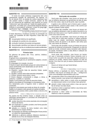 LC - 2º dia | Caderno 8 - ROSA - Página 10
*ROSA25DOM10*
QUESTÃO 112
O nome do inseto pirilampo (vaga-lume) tem uma
interessante certidão de nascimento. De repente, no
não podiam cantar o inseto luminoso, apesar de ele
ser um manancial de metáforas, pois possuía um nome
caga-lume. Foi então que o dicionarista Raphael Bluteau
inventou a nova palavra, pirilampo, a partir do grego pyr,
lampas
FERREIRA, M. B. Caminhos do português: exposição comemorativa do Ano Europeu
das Línguas. Portugal: Biblioteca Nacional, 2001 (adaptado).
O texto descreve a mudança ocorrida na nomeação do
inseto, por questões de tabu linguístico. Esse tabu diz
respeito à
A
B ampliação do sentido de uma palavra.
C produção imprópria de poetas portugueses.
D
E restriçãoaousodeumvocábulopoucoaceitosocialmente.
QUESTÃO 113
Primeira lição
Os gêneros de poesia são: lírico, satírico, didático,
épico, ligeiro.
O gênero lírico compreende o lirismo.
Lirismo é a tradução de um sentimento subjetivo, sincero
e pessoal.
É a linguagem do coração, do amor.
O lirismo é assim denominado porque em outros tempos os
versos sentimentais eram declamados ao som da lira.
O lirismo pode ser:
a) Elegíaco, quando trata de assuntos tristes, quase
sempre a morte.
b) Bucólico, quando versa sobre assuntos campestres.
c) Erótico, quando versa sobre o amor.
O lirismo elegíaco compreende a elegia, a nênia, a
Elegia é uma poesia que trata de assuntos tristes.
Nênia é uma poesia em homenagem a uma pessoa morta.
Era declamada junto à fogueira onde o cadáver era
incinerado.
Endecha é uma poesia que revela as dores do coração.
Epicédio é uma poesia onde o poeta relata a vida de uma
pessoa morta.
CESAR, A. C. Poética. São Paulo: Companhia das Letras, 2013.
No poema de Ana Cristina Cesar, a relação entre as
texto indica que o(a)
A caráter descritivo dos versos assinala uma concepção
irônica de lirismo.
B tom explicativo e contido constitui uma forma peculiar
de expressão poética.
C seleção e o recorte do tema revelam uma visão
pessimista da criação artística.
D enumeração de distintas manifestações líricas produz
um efeito de impessoalidade.
E referência a gêneros poéticos clássicos expressa a
adesão do eu lírico às tradições literárias.
QUESTÃO 114
Você pode não acreditar
Você pode não acreditar: mas houve um tempo em
de fora das casas, seja ao pé da porta, seja na janela.
A gente ia de uniforme azul e branco para o grupo,
de manhãzinha, passava pelas casas e não ocorria que
alguém pudesse roubar aquilo.
Você pode não acreditar: mas houve um tempo em
que os padeiros deixavam o pão na soleira da porta ou na
janela que dava para a rua. A gente passava e via aquilo
como uma coisa normal.
Você pode não acreditar: mas houve um tempo em
que você saía à noite para namorar e voltava andando
pelas ruas da cidade, caminhando displicentemente,
sentindo cheiro de jasmim e de alecrim, sem olhar para
trás, sem temer as sombras.
Você pode não acreditar: houve um tempo em que as
pessoas se visitavam airosamente. Chegavam no meio da
tarde ou à noite, contavam casos, tomavam café, falavam
da saúde, tricotavam sobre a vida alheia e voltavam de
bonde às suas casas.
Você pode não acreditar: mas houve um tempo
em que o namorado primeiro ficava andando com a
moça numa rua perto da casa dela, depois passava a
namorar no portão, depois tinha ingresso na sala da
família. Era sinal de que já estava praticamente noivo
e seguro.
Houve um tempo em que havia tempo.
Houve um tempo.
SANT’ANNA, A. R. Estado de Minas, 5 maio 2013 (fragmento).
Nessa crônica, a repetição do trecho “Você pode não
como uma estratégia argumentativa que visa
A surpreenderoleitorcomadescriçãodoqueaspessoas
faziam durante o seu tempo livre antigamente.
B sensibilizar o leitor sobre o modo como as pessoas
se relacionavam entre si num tempo mais aprazível.
C advertir o leitor mais jovem sobre o mau uso que se
faz do tempo nos dias atuais.
D incentivar o leitor a organizar melhor o seu tempo sem
deixar de ser nostálgico.
E convencer o leitor sobre a veracidade de fatos
relativos à vida no passado.
 
