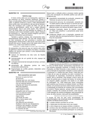 LC - 2º dia | Caderno 8 - ROSA - Página 11
*ROSA25DOM11*
QUESTÃO 115
Galinha cega
O dono correu atrás de sua branquinha, agarrou-a,
lhe examinou os olhos. Estavam direitinhos, graças a
Deus, e muito pretos. Soltou-a no terreiro e lhe atirou mais
milho. A galinha continuou a bicar o chão desorientada.
Atirou ainda mais, com paciência, até que ela se fartasse.
Mas não conseguiu com o gasto de milho, de que as
outras se aproveitaram, atinar com a origem daquela
desorientação. Que é que seria aquilo, meu Deus do
céu? Se fosse efeito de uma pedrada na cabeça e se
soubesse quem havia mandado a pedra, algum moleque
da vizinhança, aí… Nem por sombra imaginou que era a
cegueira irremediável que principiava.
Também a galinha, coitada, não compreendia nada,
absolutamente nada daquilo. Por que não vinham mais
os dias luminosos em que procurava a sombra das
pitangueiras? Sentia ainda o calor do sol, mas tudo quase
sempre tão escuro. Quase que já não sabia onde é que
estava a luz, onde é que estava a sombra.
Contos e novelas. Rio de Janeiro: Imago, 1976 (fragmento).
Ao apresentar uma cena em que um menino atira milho
às galinhas e observa com atenção uma delas, o narrador
explora um recurso que conduz a uma expressividade
fundamentada na
A captura de elementos da vida rural, de feições
peculiares.
B caracterização de um quintal de sítio, espaço de
descobertas.
C confusão intencional da marcação do tempo, centrado
na infância.
D apropriação de diferentes pontos de vista,
incorporados afetivamente.
E
apoio à emotividade.
QUESTÃO 116
Sem acessórios nem som
Escrever só para me livrar
de escrever.
Escrever sem ver, com riscos
sentindo falta dos acompanhamentos
com as mesmas lesmas
o pensamento pesa
tanto quanto o corpo
enquanto corto os conectivos
corto as palavras rentes
com tesoura de jardim
cega e bruta
com facão de mato.
Mas a marca deste corte
nas palavras que sobraram.
Qualquer coisa do que desapareceu
continuou nas margens, nos talos
no atalho aberto a talhe de foice
no caminho de rato.
FREITAS FILHO, A. Máquina de escrever: poesia reunida e revista.
Rio de Janeiro: Nova Fronteira, 2003.
o processo criativo aponta
para uma concepção de atividade poética que põe em
evidência o(a)
A angustiante necessidade de produção, presente em
B imprevisível percurso da composição, presente em
C agressivo trabalho de supressão, presente em “corto as
D inevitável frustração diante do poema, presente
E
QUESTÃO 117
Aorigemdaobradearte(2002)éumainstalaçãoseminal
na obra de Marilá Dardot. Apresentada originalmente em
sua primeira exposição individual, no Museu de Arte da
Pampulha, em Belo Horizonte, a obra constitui um convite
para a interação do espectador, instigado a compor palavras
e sentenças e a distribuí-las pelo campo. Cada letra tem
o feitio de um vaso de cerâmica (ou será o contrário?) e,
à disposição do espectador, encontram-se utensílios de
plantio, terra e sementes. Para abrigar a obra e servir de
ponto de partida para a criação dos textos, foi construído
um pequeno galpão, evocando uma estufa ou um ateliê
de jardinagem. As 1 500 letras-vaso foram produzidas
pela cerâmica que funciona no Instituto Inhotim, em Minas
a participação de dezenas de mulheres das comunidades
do entorno. Plantar palavras, semear ideias é o que nos
propõe o trabalho. No contexto de Inhotim, onde natureza
e arte dialogam de maneira privilegiada, esta proposição se
torna, de certa maneira, mais perto da possibilidade.
Disponível em: www.inhotim.org.br. Acesso em: 22 maio 2013 (adaptado).
A função da obra de arte como possibilidade de
experimentação e de construção pode ser constatada no
trabalho de Marilá Dardot porque
A o projeto artístico acontece ao ar livre.
B o observador da obra atua como seu criador.
C a obra integra-se ao espaço artístico e botânico.
D as letras-vaso são utilizadas para o plantio de mudas.
E as mulheres da comunidade participam na confecção
das peças.
 
