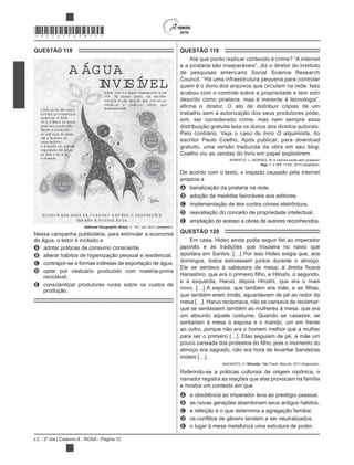 LC - 2º dia | Caderno 8 - ROSA - Página 12
*ROSA25DOM12*
QUESTÃO 118
A ÁG UA
INVISÍVELAssim com o a água corresponde a até
70% do nosso peso, ela tam bém
com põe m uito daquilo que com em os,
vestim os e usam os, ainda que
indiretam ente.Cada quilo de carne
bovina,porexem plo,
exige em m édia
15 m illitros de água
para serproduzido —
desde a produção
do alim ento do gado
até a lim peza de
seus dejetos.
O Brasilé um grande
exportadorde água
na form a de soja
e cereais.
ECO NO M IZAR BENS DE CO NSUM O E EVITAR O DESPERDÍCIO
TAM BÉM É PO UPAR ÁG UA.
1lenç
olde algo
dão=
10.600
litros
1
ovo =
3.340
litros
1k
g
de pão
=
1.600
litros1copo
de cerv
eja=
75
litros
National Geographic Brasil, n. 151, out. 2012 (adaptado).
Nessa campanha publicitária, para estimular a economia
de água, o leitor é incitado a
A adotar práticas de consumo consciente.
B alterar hábitos de higienização pessoal e residencial.
C contrapor-se a formas indiretas de exportação de água.
D optar por vestuário produzido com matéria-prima
reciclável.
E conscientizar produtores rurais sobre os custos de
produção.
QUESTÃO 119
Até que ponto replicar conteúdo é crime? “A internet
de pesquisas americano Social Science Research
Council. “Há uma infraestrutura pequena para controlar
quem é o dono dos arquivos que circulam na rede. Isso
acabou com o controle sobre a propriedade e tem sido
trabalho sem a autorização dos seus produtores pode,
sim, ser considerado crime, mas nem sempre essa
distribuição gratuita lesa os donos dos direitos autorais.
Pelo contrário. Veja o caso do livro O alquimista, do
escritor Paulo Coelho. Após publicar, para download
gratuito, uma versão traduzida da obra em seu blog,
Coelho viu as vendas do livro em papel explodirem.
BARRETO, J.; MORAES, M. A internet existe sem pirataria?
Veja, n. 2 308, 13 fev. 2013 (adaptado).
De acordo com o texto, o impacto causado pela internet
propicia a
A banalização da pirataria na rede.
B adoção de medidas favoráveis aos editores.
C implementação de leis contra crimes eletrônicos.
D reavaliação do conceito de propriedade intelectual.
E ampliação do acesso a obras de autores reconhecidos.
QUESTÃO 120
japonês e às tradições que trouxera no navio que
aportara em Santos. […] Por isso Hideo exigia que, aos
domingos, todos estivessem juntos durante o almoço.
e à esquerda, Haruo, depois Hiroshi, que era o mais
que também eram irmãs, aguardavam de pé ao redor da
mesa […]. Haruo reclamava, não se cansava de reclamar:
que se sentassem também as mulheres à mesa, que era
um absurdo aquele costume. Quando se casasse, se
sentariam à mesa a esposa e o marido, um em frente
ao outro, porque não era o homem melhor que a mulher
para ser o primeiro […]. Elas seguiam de pé, a mãe um
almoço era sagrado, não era hora de levantar bandeiras
inúteis […].
NAKASATO, O. Nihonjin. São Paulo: Benvirá, 2011 (fragmento).
Referindo-se a práticas culturais de origem nipônica, o
narrador registra as reações que elas provocam na família
e mostra um contexto em que
A a obediência ao imperador leva ao prestígio pessoal.
B as novas gerações abandonam seus antigos hábitos.
C a refeição é o que determina a agregação familiar.
D
E o lugar à mesa metaforiza uma estrutura de poder.
 