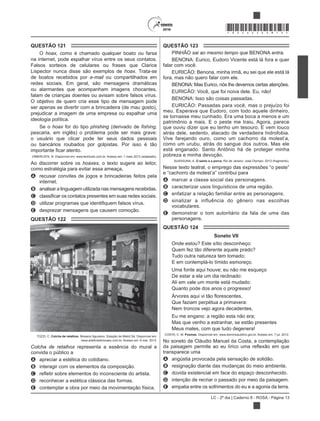 LC - 2º dia | Caderno 8 - ROSA - Página 13
*ROSA25DOM13*
QUESTÃO 121
O hoax, como é chamado qualquer boato ou farsa
na internet, pode espalhar vírus entre os seus contatos.
Falsos sorteios de celulares ou frases que Clarice
Lispector nunca disse são exemplos de hoax. Trata-se
de boatos recebidos por e-mail ou compartilhados em
redes sociais. Em geral, são mensagens dramáticas
ou alarmantes que acompanham imagens chocantes,
falam de crianças doentes ou avisam sobre falsos vírus.
O objetivo de quem cria esse tipo de mensagem pode
ser apenas se divertir com a brincadeira (de mau gosto),
prejudicar a imagem de uma empresa ou espalhar uma
ideologia política.
Se o hoax for do tipo phishing (derivado de
pescaria, em inglês) o problema pode ser mais grave:
o usuário que clicar pode ter seus dados pessoais
ou bancários roubados por golpistas. Por isso é tão
VIMERCATE, N. Disponível em: www.techtudo.com.br. Acesso em: 1 maio 2013 (adaptado).
Ao discorrer sobre os hoaxes, o texto sugere ao leitor,
como estratégia para evitar essa ameaça,
A recusar convites de jogos e brincadeiras feitos pela
internet.
B analisar a linguagem utilizada nas mensagens recebidas.
C
D
E desprezar mensagens que causem comoção.
QUESTÃO 122
TOZZI, C. Colcha de retalhos
www.arteforadomuseu.com.br. Acesso em: 8 mar. 2013.
Colcha de retalhos representa a essência do mural e
convida o público a
A apreciar a estética do cotidiano.
B interagir com os elementos da composição.
C
D reconhecer a estética clássica das formas.
E contemplar a obra por meio da movimentação física.
QUESTÃO 123
PINHÃO sai ao mesmo tempo que BENONA entra.
BENONA: Eurico, Eudoro Vicente está lá fora e quer
falar com você.
EURICÃO: Benona, minha irmã, eu sei que ele está lá
fora, mas não quero falar com ele.
BENONA: Mas Eurico, nós lhe devemos certas atenções.
BENONA: Isso são coisas passadas.
EURICÃO: Passadas para você, mas o prejuízo foi
meu. Esperava que Eudoro, com todo aquele dinheiro,
se tornasse meu cunhado. Era uma boca a menos e um
patrimônio a mais. E o peste me traiu. Agora, parece
que ouviu dizer que eu tenho um tesouro. E vem louco
atrás dele, sedento, atacado de verdadeira hidrofobia.
Vive farejando ouro, como um cachorro da molest’a,
como um urubu, atrás do sangue dos outros. Mas ele
está enganado. Santo Antônio há de proteger minha
pobreza e minha devoção.
SUASSUNA, A. O santo e a porca. Rio de Janeiro: José Olympio, 2013 (fragmento).
A marcar a classe social das personagens.
B caracterizar usos linguísticos de uma região.
C enfatizar a relação familiar entre as personagens.
D sinalizar a influência do gênero nas escolhas
vocabulares.
E demonstrar o tom autoritário da fala de uma das
personagens.
QUESTÃO 124
Soneto VII
Onde estou? Este sítio desconheço:
Quem fez tão diferente aquele prado?
Tudo outra natureza tem tomado;
E em contemplá-lo tímido esmoreço.
Uma fonte aqui houve; eu não me esqueço
De estar a ela um dia reclinado:
Ali em vale um monte está mudado:
Que faziam perpétua a primavera:
Nem troncos vejo agora decadentes.
Eu me engano: a região esta não era;
Mas que venho a estranhar, se estão presentes
Meus males, com que tu
COSTA, C. M. Poemas. Disponível em: www.dominiopublico.gov.br. Acesso em: 7 jul. 2012.
No soneto de Cláudio Manuel da Costa, a contemplação
transparece uma
A angústia provocada pela sensação de solidão.
B resignação diante das mudanças do meio ambiente.
C dúvida existencial em face do espaço desconhecido.
D intenção de recriar o passado por meio da paisagem.
E empatia entre os sofrimentos do eu e a agonia da terra.
 