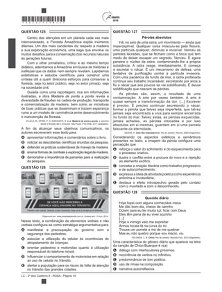 LC - 2º dia | Caderno 8 - ROSA - Página 14
*ROSA25DOM14*
QUESTÃO 125
Centro das atenções em um planeta cada vez mais
interconectado, a Floresta Amazônica expõe inúmeros
dilemas. Um dos mais candentes diz respeito à madeira
e sua exploração econômica, uma saga que envolve os
às gerações futuras.
Com o olhar jornalístico, crítico e ao mesmo tempo
didático, adentramos a Amazônia em busca de histórias e
sutilezas que os dados nem sempre revelam. Lapidamos
síntese útil a quem direciona esforços para conservar a
na sociedade civil.
ilustradas, a obra Madeira de ponta a ponta revela a
diversidade de fraudes na cadeia de produção, transporte
e comercialização da madeira, bem como as iniciativas
de boas práticas que se disseminam e trazem esperança
rumo a um modelo de convivência entre desenvolvimento
VILLELA, M.; SPINK, P. In: ADEODATO, S. et al. Madeira de ponta a ponta: o caminho
autores escreveram esse texto para
A apresentar informações e comentários sobre o livro.
B
C defender as práticas sustentáveis de manejo da madeira.
D ensinarformasdecombateàexploraçãoilegaldemadeira.
E demonstrar a importância de parcerias para a realização
da pesquisa.
QUESTÃO 126
Disponível em: www.paradapelavida.com.br. Acesso em: 15 nov. 2014.
Nesse texto, a combinação de elementos verbais e não
A manifestar a preocupação do governo com a
segurança dos pedestres.
B associar a utilização do celular às ocorrências de
atropelamento de crianças.
C orientar pedestres e motoristas quanto à utilização
responsável do telefone móvel.
D
ao uso de celular no trânsito.
E alertar a população para os riscos da falta de atenção
no trânsito das grandes cidades.
QUESTÃO 127
Pérolas absolutas
Há, no seio de uma ostra, um movimento — ainda que
uma partícula qualquer, diminuta e invisível. Venceu as
paredes lacradas, que se fecham como a boca que tem
medo de deixar escapar um segredo. Venceu. E agora
penetra o núcleo da ostra, contaminando-lhe a própria
substância. A ostra reage, imediatamente. E começa
a secretar o nácar. É um mecanismo de defesa, uma
Com uma paciência de fundo de mar, a ostra profanada
continua seu trabalho incansável, secretando por anos a
As pérolas são, assim, o resultado de uma
contaminação. A arte por vezes também. A arte é
quase sempre a transformação da dor. [...] Escrever
é preciso. É preciso continuar secretando o nácar,
formar a pérola que talvez seja imperfeita, que talvez
jamais seja encontrada e viva para sempre encerrada
no fundo do mar. Talvez estas, as pérolas esquecidas,
jamais achadas, as pérolas intocadas e por isso
absolutas em si mesmas, guardem em si uma parcela
faiscante da eternidade.
SEIXAS, H. Uma ilha chamada livro. Rio de Janeiro: Record, 2009 (fragmento).
Considerando os aspectos estéticos e semânticos
percepção que
A reforça o valor do sofrimento e do esquecimento para
o processo criativo.
B
ao elemento exótico.
C concebe a criação literária como trabalho progressivo
e de autoconhecimento.
D expressaaideiadeatividadepoéticacomoexperiência
anônima e involuntária.
E destaca o efeito introspectivo gerado pelo contato
com o inusitado e com o desconhecido.
QUESTÃO 128
Querido diário
Hoje topei com alguns conhecidos meus
Me dão bom-dia, cheios de carinho
Eles têm pena de eu viver sozinho
[...]
Hoje o inimigo veio me espreitar
Armou tocaia lá na curva do rio
Trouxe um porrete a mó de me quebrar
Mas eu não quebro porque sou macio, viu
HOLANDA, C. B. Chico. Rio de Janeiro: Biscoito Fino, 2013 (fragmento).
Uma característica do gênero diário que aparece na letra
da canção de Chico Buarque é o(a)
A diálogo com interlocutores próximos.
B
C predominância de tom poético.
D uso de rimas na composição.
E
 