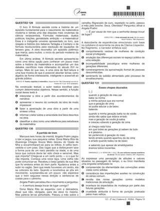 LC - 2º dia | Caderno 8 - ROSA - Página 15
*ROSA25DOM15*
QUESTÃO 129
O livro A fórmula secreta conta a história de um
episódio fundamental para o nascimento da matemática
moderna e retrata uma das disputas mais virulentas da
ciência renascentista. Fórmulas misteriosas, duelos
Esse é o instigante universo apresentado no livro, que
resgata a história dos italianos Tartaglia e Cardano e da
fórmula revolucionária para resolução de equações de
terceiro grau. A obra reconstitui um episódio polêmico
que marca, para muitos, o início do período moderno da
matemática.
Em última análise, A fórmula secreta apresenta-se
como uma ótima opção para conhecer um pouco mais
sobre a história da matemática e acompanhar um dos
campo. Mais do que isso, é uma obra de fácil leitura e
uma boa mostra de que é possível abordar temas como
álgebra de forma interessante, inteligente e acessível ao
grande público.
Duelos, segredos e matemática. Disponível em: http://cienciahoje.uol.com.br.
Acesso em: 6 out. 2015 (adaptado).
Na construção textual, o autor realiza escolhas para
cumprir determinados objetivos. Nesse sentido, a função
social desse texto é
A interpretar a obra a partir dos acontecimentos da
narrativa.
B apresentar o resumo do conteúdo da obra de modo
impessoal.
C fazer a apreciação de uma obra a partir de uma
síntese crítica.
D informar o leitor sobre a veracidade dos fatos descritos
na obra.
E
da matemática.
QUESTÃO 130
A partida de trem
Marcava seis horas da manhã. Angela Pralini pagou
o táxi e pegou sua pequena valise. Dona Maria Rita de
Alvarenga Chagas Souza Melo desceu do Opala da
vestida e com joias. Das rugas que a disfarçavam saía
a forma pura de um nariz perdido na idade, e de uma
boca que outrora devia ter sido cheia e sensível. Mas
que importa? Chega-se a um certo ponto — e o que foi
não importa. Começa uma nova raça. Uma velha não
que foi embora antes do trem partir. Ajudara-a antes a
subir no vagão. Sem que neste houvesse um centro, ela
se colocara do lado. Quando a locomotiva se pôs em
movimento, surpreendeu-se um pouco: não esperava
que o trem seguisse nessa direção e sentara-se de
costas para o caminho.
Angela Pralini percebeu-lhe o movimento e perguntou:
— A senhora deseja trocar de lugar comigo?
Dona Maria Rita se espantou com a delicadeza,
disse que não, obrigada, para ela dava no mesmo.
Mas parecia ter-se perturbado. Passou a mão sobre o
Angela Pralini:
— É por causa de mim que a senhorita deseja trocar
de lugar?
LISPECTOR, C. Onde estivestes de noite. Rio de Janeiro:
Nova Fronteira, 1980 (fragmento).
A descoberta de experiências emocionais com base
no cotidiano é recorrente na obra de Clarice Lispector.
No fragmento, o narrador enfatiza o(a)
A comportamento vaidoso de mulheres de condição
social privilegiada.
B anulação das diferenças sociais no espaço público de
uma estação.
C incompatibilidade psicológica entre mulheres de
gerações diferentes.
D constrangimento da aproximação formal de pessoas
desconhecidas.
E sentimento de solidão alimentado pelo processo de
envelhecimento.
QUESTÃO 131
Esses chopes dourados
[...]
quando a geração de meu pai
batia na minha
a minha achava que era normal
que a geração de cima
só podia educar a de baixo
batendo
quando a minha geração batia na de vocês
ainda não sabia que estava errado
mas a geração de vocês já sabia
e cresceu odiando a geração de cima
aí chegou esta hora
em que todas as gerações já sabem de tudo
e é péssimo
ter pertencido à geração do meio
tendo errado quando apanhou da de cima
e errado quando bateu na de baixo
e sabendo que apesar de amaldiçoados
éramos todos inocentes.
WANDERLEY, J. In: MORICONI, I. (Org.). Os cem melhores poemas brasileiros
do século. Rio de Janeiro: Objetiva, 2001 (fragmento).
Ao expressar uma percepção de atitudes e valores
situados na passagem do tempo, o eu lírico manifesta
uma angústia sintetizada na
A compreensão da efemeridade das convicções antes
vistas como sólidas.
B consciência das imperfeições aceitas na construção
do senso comum.
C revolta das novas gerações contra modelos
tradicionais de educação.
D incerteza da expectativa de mudança por parte das
futuras gerações.
E crueldade atribuída à forma de punição praticada
pelos mais velhos.
 