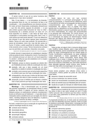 LC - 2º dia | Caderno 8 - ROSA - Página 16
*ROSA25DOM16*
QUESTÃO 132
O senso comum é que só os seres humanos são
capazes de rir. Isso não é verdade?
Não. O riso básico — o da brincadeira, da diversão,
da expressão física do riso, do movimento da face e da
vocalização — nós compartilhamos com diversos animais.
Em ratos, já foram observadas vocalizações ultrassônicas
— que nós não somos capazes de perceber — e que
Acontecendo de o cientista provocar um dano em um
vocalização e a brincadeira vira briga séria. Sem o riso, o
outro pensa que está sendo atacado. O que nos diferencia
dos animais é que não temos apenas esse mecanismo
básico. Temos um outro mais evoluído. Os animais têm o
senso de brincadeira, como nós, mas não têm senso de
é tão evoluído como o nosso. Temos mecanismos corticais
que nos permitem, por exemplo, interpretar uma piada.
Disponível em: http://globonews.globo.com. Acesso em: 31 maio 2012 (adaptado).
A coesão textual é responsável por estabelecer relações
entre as partes do texto.Analisando o trecho “Acontecendo
seguinte uma relação de
A
B oposição, visto que o dano causado em um local
C
no cérebro para que não haja vocalização dos ratos.
D consequência, uma vez que o motivo de não haver mais
vocalização dos ratos é o dano causado no cérebro.
E proporção, já que à medida que se lesiona o cérebro
não é mais possível que haja vocalização dos ratos.
QUESTÃO 133
Mandinga — Era a denominação que, no período
das grandes navegações, os portugueses davam à costa
ocidental da África. A palavra se tornou sinônimo de
feitiçaria porque os exploradores lusitanos consideravam
bruxos os africanos que ali habitavam — é que eles davam
indicações sobre a existência de ouro na região. Em idioma
nativo, manding designava terra de feiticeiros. A palavra
acabou virando sinônimo de feitiço, sortilégio.
COTRIM, M. O pulo do gato 3.
palavra mandinga resulta de um(a)
A contexto sócio-histórico.
B diversidade étnica.
C
D apropriação religiosa.
E contraste cultural.
QUESTÃO 134
TEXTO I
Nesta época do ano, em que comprar
compulsivamente é a principal preocupação de boa
a importância da mídia na propagação de determinados
comportamentos que induzem ao consumismo
exacerbado. No clássico livro O capital, Karl Marx
aponta que no capitalismo os bens materiais, ao serem
fetichizados, passam a assumir qualidades que vão além
automóvel de luxo, uma mansão em um bairro nobre
ou a ostentação de objetos de determinadas marcas
famosas são alguns dos fatores que conferem maior
valorização e visibilidade social a um indivíduo.
LADEIRA, F. F. nsumismo. Disponível em:
http://observatoriodaimprensa.com.br. Acesso em: 18 jan. 2015.
TEXTO II
Todos os dias, em algum nível, o consumo atinge nossa
engendra fantasias, aciona comportamentos, faz sofrer, faz
gozar. Às vezes constrangendo-nos em nossas ações no
mundo, humilhando e aprisionando, às vezes ampliando
nossa imaginação e nossa capacidade de desejar,
consumimos e somos consumidos. Numa época toda
fascíniodoconsumo.Felicidade,luxo,bem-estar,boaforma,
lazer, elevação espiritual, saúde, turismo, sexo, família e
corpo são hoje reféns da engrenagem do consumo.
A alma do consumo. Disponível em: www.diplomatique.org.br.
Acesso em: 18 jan. 2015.
consumismo. Ambos partem do ponto de vista de que
esse hábito
A desperta o desejo de ascensão social.
B provoca mudanças nos valores sociais.
C advém de necessidades suscitadas pela publicidade.
D deriva da inerente busca por felicidade pelo ser humano.
E resulta de um apelo do mercado em determinadas datas.
QUESTÃO 135
Quem procura a essência de um conto no espaço que
texto e seu leitor.
OZ, A. De amor e trevas. São Paulo: Cia. das Letras, 2005 (fragmento).
A progressão temática de um texto pode ser estruturada
por meio de diferentes recursos coesivos, entre os quais
se destaca a pontuação. Nesse texto, o emprego dos dois
pontos caracteriza uma operação textual realizada com a
A comparar elementos opostos.
B relacionar informações gradativas.
C
D introduzir um argumento esclarecedor.
E assinalar uma consequência hipotética.
 