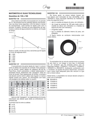 MT - 2º dia | Caderno 8 - ROSA - Página 17
*ROSA25DOM17*
MATEMÁTICA E SUAS TECNOLOGIAS
Questões de 136 a 180
QUESTÃO 136
Uma cisterna de 6 000 L foi esvaziada em um período
de 3 h. Na primeira hora foi utilizada apenas uma bomba,
de esvaziamento, outra bomba foi ligada junto com a
mostra o volume de água presente na cisterna, em função
do tempo.
A
B
C
3
6 000
5 000
10 Tempo (h)
Volume (L)
Qual é a vazão, em litro por hora, da bomba que foi ligada
no início da segunda hora?
A 1 000
B 1 250
C 1 500
D 2 000
E 2 500
QUESTÃO 137
entre os atletas dos esportes de combate. Para participar
de um torneio, quatro atletas da categoria até 66 kg,
Peso-Pena, foram submetidos a dietas balanceadas e
início do torneio. Pelo regulamento do torneio, a primeira
luta deverá ocorrer entre o atleta mais regular e o menos
nas pesagens dos atletas estão no quadro.
Atleta
1ª
pesagem
(kg)
2ª
pesagem
(kg)
3ª
pesagem
(kg)
Média
Mediana
Desvio
padrão
I 78 72 66 72 72 4,90
II 83 65 65 71 65 8,49
III 75 70 65 70 70 4,08
IV 80 77 62 73 77 7,87
informaram aos atletas quais deles se enfrentariam na
primeira luta.
A primeira luta foi entre os atletas
A I e III.
B I e IV.
C II e III.
D II e IV.
E III e IV.
QUESTÃO 138
De forma geral, os pneus radiais trazem em
sua lateral uma marcação do tipo abc/deRfg, como
185/65R15. Essa marcação identifica as medidas do
pneu da seguinte forma:
abc é a medida da largura do pneu, em milímetro;
de é igual ao produto de 100 pela razão entre a
medida da altura (em milímetro) e a medida da
largura do pneu (em milímetro);
R
fg é a medida do diâmetro interno do pneu, em
polegada.
A figura ilustra as variáveis relacionadas com
esses dados.
Largura
Altura
Diâm etro
interno
O proprietário de um veículo precisa trocar os pneus
de seu carro e, ao chegar a uma loja, é informado
por um vendedor que há somente pneus com os
seguintes códigos: 175/65R15, 175/75R15, 175/80R15,
185/60R15 e 205/55R15. Analisando, juntamente com
o vendedor, as opções de pneus disponíveis, concluem
que o pneu mais adequado para seu veículo é o que
tem a menor altura.
Desta forma, o proprietário do veículo deverá comprar o
pneu com a marcação
A 205/55R15.
B 175/65R15.
C 175/75R15.
D 175/80R15.
E 185/60R15.
 