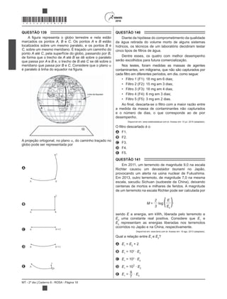MT - 2º dia | Caderno 8 - ROSA - Página 18
*ROSA25DOM18*
QUESTÃO 139
marcados os pontos A, B e C. Os pontos A e B estão
localizados sobre um mesmo paralelo, e os pontos B e
C, sobre um mesmo meridiano. É traçado um caminho do
ponto A até C, pela superfície do globo, passando por B,
de forma que o trecho de A até B se dê sobre o paralelo
que passa por A e B e, o trecho de B até C se dê sobre o
meridiano que passa por B e C. Considere que o plano
A projeção ortogonal, no plano , do caminho traçado no
globo pode ser representada por
A
A B
C
B
A B
C
C A B C
D A B C
E A
B
C
QUESTÃO 140
Diante da hipótese do comprometimento da qualidade
da água retirada do volume morto de alguns sistemas
hídricos, os técnicos de um laboratório decidiram testar
Dentre esses, os quatro com melhor desempenho
serão escolhidos para futura comercialização.
Nos testes, foram medidas as massas de agentes
contaminantes, em miligrama, que não são capturados por
Filtro 1 (F1): 18 mg em 6 dias;
Filtro 2 (F2): 15 mg em 3 dias;
Filtro 3 (F3): 18 mg em 4 dias;
Filtro 4 (F4): 6 mg em 3 dias;
Filtro 5 (F5): 3 mg em 2 dias.
a medida da massa de contaminantes não capturados
e o número de dias, o que corresponde ao de pior
desempenho.
Disponível em: www.redebrasilatual.com.br. Acesso em: 12 jul. 2015 (adaptado).
A F1.
B F2.
C F3.
D F4.
E F5.
QUESTÃO 141
Em 2011, um terremoto de magnitude 9,0 na escala
Richter causou um devastador tsunami no Japão,
provocando um alerta na usina nuclear de Fukushima.
Em 2013, outro terremoto, de magnitude 7,0 na mesma
escala, sacudiu Sichuan (sudoeste da China), deixando
centenas de mortos e milhares de feridos. A magnitude
de um terremoto na escala Richter pode ser calculada por
M =
2
log (E
)3 E0
,
sendo E a energia, em kWh, liberada pelo terremoto e
E0
uma constante real positiva. Considere que E1
e
E2
representam as energias liberadas nos terremotos
ocorridos no Japão e na China, respectivamente.
Disponível em: www.terra.com.br. Acesso em: 15 ago. 2013 (adaptado).
Qual a relação entre E1
e E2
?
A E1
= E2
+ 2
B E1
= 102
E2
C E1
= 103
E2
D E1
= 10
9
7 E2
E E1
=
9
7
E2
 
