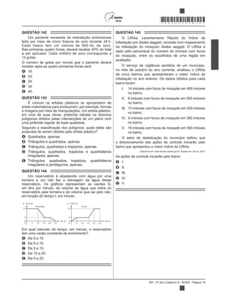 MT - 2º dia | Caderno 8 - ROSA - Página 19
*ROSA25DOM19*
QUESTÃO 142
Um paciente necessita de reidratação endovenosa
feita por meio de cinco frascos de soro durante 24 h.
Cada frasco tem um volume de 800 mL de soro.
Nas primeiras quatro horas, deverá receber 40% do total
a ser aplicado. Cada mililitro de soro corresponde a
12 gotas.
O número de gotas por minuto que o paciente deverá
receber após as quatro primeiras horas será
A 16.
B 20.
C 24.
D 34.
E 40.
QUESTÃO 143
É comum os artistas plásticos se apropriarem de
entes matemáticos para produzirem, por exemplo, formas
e imagens por meio de manipulações. Um artista plástico,
em uma de suas obras, pretende retratar os diversos
polígonos obtidos pelas intersecções de um plano com
uma pirâmide regular de base quadrada.
possíveis de serem obtidos pelo artista plástico?
A Quadrados, apenas.
B Triângulos e quadrados, apenas.
C Triângulos, quadrados e trapézios, apenas.
D Triângulos, quadrados, trapézios e quadriláteros
irregulares, apenas.
E Triângulos, quadrados, trapézios, quadriláteros
irregulares e pentágonos, apenas.
QUESTÃO 144
Um reservatório é abastecido com água por uma
torneira e um ralo faz a drenagem da água desse
em litro por minuto, do volume de água que entra no
reservatório pela torneira e do volume que sai pelo ralo,
em função do tempo t, em minuto.
t(m in)
Torneira
Q (L/m in)
t(m in)
Ralo
20
5
0 5 10 15 20 25
Q (L/m in)
20
5
0 5 10 15 20 25
Em qual intervalo de tempo, em minuto, o reservatório
tem uma vazão constante de enchimento?
A De 0 a 10.
B De 5 a 10.
C De 5 a 15.
D De 15 a 25.
E De 0 a 25.
QUESTÃO 145
O LIRAa, Levantamento Rápido do Índice de
Infestação por Aedes aegypti, consiste num mapeamento
da infestação do mosquito Aedes aegypti. O LIRAa é
dado pelo percentual do número de imóveis com focos
do mosquito, entre os escolhidos de uma região em
avaliação.
O serviço de vigilância sanitária de um município,
no mês de outubro do ano corrente, analisou o LIRAa
de cinco bairros que apresentaram o maior índice de
infestação no ano anterior. Os dados obtidos para cada
bairro foram:
I. 14 imóveis com focos de mosquito em 400 imóveis
no bairro;
II. 6 imóveis com focos de mosquito em 500 imóveis
no bairro;
III. 13 imóveis com focos de mosquito em 520 imóveis
no bairro;
IV. 9 imóveis com focos de mosquito em 360 imóveis
no bairro;
V. 15 imóveis com focos de mosquito em 500 imóveis
no bairro.
o direcionamento das ações de controle iniciarão pelo
bairro que apresentou o maior índice do LIRAa.
Disponível em: http://bvsms.saude.gov.br. Acesso em: 28 out. 2015.
As ações de controle iniciarão pelo bairro
A I.
B II.
C III.
D IV.
E V.
 