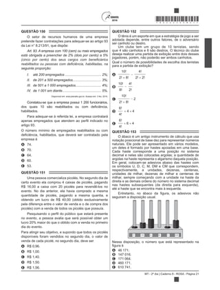 MT - 2º dia | Caderno 8 - ROSA - Página 21
*ROSA25DOM21*
QUESTÃO 150
O setor de recursos humanos de uma empresa
pretende fazer contratações para adequar-se ao artigo 93
da Lei n° 8.213/91, que dispõe:
Art. 93. A empresa com 100 (cem) ou mais empregados
está obrigada a preencher de 2% (dois por cento) a 5%
seguinte proporção:
I. até 200 empregados ...................................... 2%;
II. de 201 a 500 empregados.............................. 3%;
III. de 501 a 1 000 empregados........................... 4%;
IV. de 1 001 em diante......................................... 5%.
Disponível em: www.planalto.gov.br. Acesso em: 3 fev. 2015.
Constatou-se que a empresa possui 1 200 funcionários,
habilitados.
Para adequar-se à referida lei, a empresa contratará
artigo 93.
O número mínimo de empregados reabilitados ou com
empresa é
A 74.
B 70.
C 64.
D 60.
E 53.
QUESTÃO 151
Uma pessoa comercializa picolés. No segundo dia de
certo evento ela comprou 4 caixas de picolés, pagando
R$ 16,00 a caixa com 20 picolés para revendê-los no
evento. No dia anterior, ela havia comprado a mesma
quantidade de picolés, pagando a mesma quantia, e
obtendo um lucro de R$ 40,00 (obtido exclusivamente
pela diferença entre o valor de venda e o de compra dos
picolés) com a venda de todos os picolés que possuía.
no evento, a pessoa avalia que será possível obter um
lucro 20% maior do que o obtido com a venda no primeiro
dia do evento.
Para atingir seu objetivo, e supondo que todos os picolés
disponíveis foram vendidos no segundo dia, o valor de
venda de cada picolé, no segundo dia, deve ser
A R$ 0,96.
B R$ 1,00.
C R$ 1,40.
D R$ 1,50.
E R$ 1,56.
QUESTÃO 152
O tênis é um esporte em que a estratégia de jogo a ser
adotada depende, entre outros fatores, de o adversário
ser canhoto ou destro.
Um clube tem um grupo de 10 tenistas, sendo
que 4 são canhotos e 6 são destros. O técnico do clube
deseja realizar uma partida de exibição entre dois desses
jogadores, porém, não poderão ser ambos canhotos.
Qual o número de possibilidades de escolha dos tenistas
para a partida de exibição?
A
B
C 2
D 4 4
E 6 4
QUESTÃO 153
O ábaco é um antigo instrumento de cálculo que usa
notação posicional de base dez para representar números
naturais. Ele pode ser apresentado em vários modelos,
um deles é formado por hastes apoiadas em uma base.
Cada haste corresponde a uma posição no sistema
decimal e nelas são colocadas argolas; a quantidade de
argolas na haste representa o algarismo daquela posição.
Em geral, colocam-se adesivos abaixo das hastes com
os símbolos U, D, C, M, DM e CM que correspondem,
respectivamente, a unidades, dezenas, centenas,
unidades de milhar, dezenas de milhar e centenas de
milhar, sempre começando com a unidade na haste da
direita e as demais ordens do número no sistema decimal
nas hastes subsequentes (da direita para esquerda),
até a haste que se encontra mais à esquerda.
seguiram a disposição usual.
U CM D M C DM
Nessa disposição, o número que está representado na
A 46 171.
B 147 016.
C 171 064.
D 460 171.
E 610 741.
 