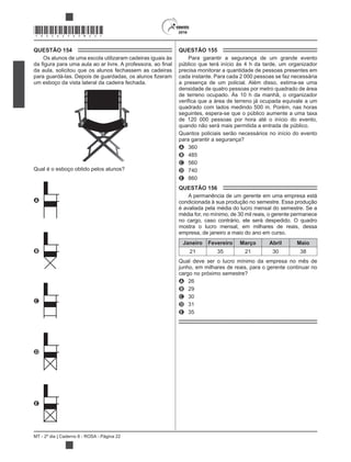 MT - 2º dia | Caderno 8 - ROSA - Página 22
*ROSA25DOM22*
QUESTÃO 154
Os alunos de uma escola utilizaram cadeiras iguais às
da aula, solicitou que os alunos fechassem as cadeiras
um esboço da vista lateral da cadeira fechada.
Qual é o esboço obtido pelos alunos?
A
B
C
D
E
QUESTÃO 155
Para garantir a segurança de um grande evento
público que terá início às 4 h da tarde, um organizador
precisa monitorar a quantidade de pessoas presentes em
cada instante. Para cada 2 000 pessoas se faz necessária
a presença de um policial. Além disso, estima-se uma
densidade de quatro pessoas por metro quadrado de área
de terreno ocupado. Às 10 h da manhã, o organizador
quadrado com lados medindo 500 m. Porém, nas horas
seguintes, espera-se que o público aumente a uma taxa
de 120 000 pessoas por hora até o início do evento,
quando não será mais permitida a entrada de público.
Quantos policiais serão necessários no início do evento
para garantir a segurança?
A 360
B 485
C 560
D 740
E 860
QUESTÃO 156
A permanência de um gerente em uma empresa está
condicionada à sua produção no semestre. Essa produção
é avaliada pela média do lucro mensal do semestre. Se a
média for, no mínimo, de 30 mil reais, o gerente permanece
no cargo, caso contrário, ele será despedido. O quadro
mostra o lucro mensal, em milhares de reais, dessa
empresa, de janeiro a maio do ano em curso.
Janeiro Fevereiro Março Abril Maio
21 35 21 30 38
Qual deve ser o lucro mínimo da empresa no mês de
junho, em milhares de reais, para o gerente continuar no
cargo no próximo semestre?
A 26
B 29
C 30
D 31
E 35
 