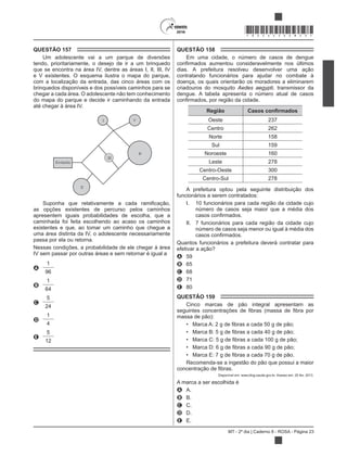 MT - 2º dia | Caderno 8 - ROSA - Página 23
*ROSA25DOM23*
QUESTÃO 157
Um adolescente vai a um parque de diversões
tendo, prioritariamente, o desejo de ir a um brinquedo
que se encontra na área IV, dentre as áreas I, II, III, IV
e V existentes. O esquema ilustra o mapa do parque,
com a localização da entrada, das cinco áreas com os
brinquedos disponíveis e dos possíveis caminhos para se
chegar a cada área. O adolescente não tem conhecimento
do mapa do parque e decide ir caminhando da entrada
até chegar à área IV.
I V
IV
III
II
Entrada
as opções existentes de percurso pelos caminhos
apresentem iguais probabilidades de escolha, que a
caminhada foi feita escolhendo ao acaso os caminhos
existentes e que, ao tomar um caminho que chegue a
uma área distinta da IV, o adolescente necessariamente
passa por ela ou retorna.
Nessas condições, a probabilidade de ele chegar à área
IV sem passar por outras áreas e sem retornar é igual a
A
1
96
B
1
64
C
5
24
D
1
4
E
5
12
QUESTÃO 158
Em uma cidade, o número de casos de dengue
dias. A prefeitura resolveu desenvolver uma ação
contratando funcionários para ajudar no combate à
doença, os quais orientarão os moradores a eliminarem
criadouros do mosquito Aedes aegypti, transmissor da
dengue. A tabela apresenta o número atual de casos
Região
Oeste 237
Centro 262
Norte 158
Sul 159
Noroeste 160
Leste 278
Centro-Oeste 300
Centro-Sul 278
A prefeitura optou pela seguinte distribuição dos
funcionários a serem contratados:
I. 10 funcionários para cada região da cidade cujo
número de casos seja maior que a média dos
II. 7 funcionários para cada região da cidade cujo
número de casos seja menor ou igual à média dos
Quantos funcionários a prefeitura deverá contratar para
efetivar a ação?
A 59
B 65
C 68
D 71
E 80
QUESTÃO 159
Cinco marcas de pão integral apresentam as
massa de pão):
Recomenda-se a ingestão do pão que possui a maior
Disponível em: www.blog.saude.gov.br. Acesso em: 25 fev. 2013.
A marca a ser escolhida é
A A.
B B.
C C.
D D.
E E.
 
