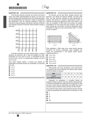 MT - 2º dia | Caderno 8 - ROSA - Página 24
*ROSA25DOM24*
QUESTÃO 160
Uma família resolveu comprar um imóvel num bairro
nomes de letras são paralelas entre si e perpendiculares
são quadrados, com as mesmas medidas, e todas as
ruas têm a mesma largura, permitindo caminhar somente
nas direções vertical e horizontal. Desconsidere a largura
das ruas.
Rua A
Rua B
Rua C
Rua E
Rua D
Rua F
Rua1
Rua2
Rua3
Rua4
Rua5
Rua6
A família pretende que esse imóvel tenha a mesma
distância de percurso até o local de trabalho da mãe,
localizado na rua 6 com a rua E, o consultório do pai,
na rua 2 com a rua E, e a escola das crianças, na rua 4
com a rua A.
Com base nesses dados, o imóvel que atende as
pretensões da família deverá ser localizado no encontro
das ruas
A 3 e C.
B 4 e C.
C 4 e D.
D 4 e E.
E 5 e C.
QUESTÃO 161
terrenos, com áreas de mesma medida, um para cada
embora não tenha um formato convencional (como se
arquitetônico de uma casa que quer construir, mas, para
isso, precisa de um terreno na forma retangular (como
mostrado na Figura A) cujo comprimento seja 7 m maior
do que a largura.
21 m
15 m
3 m
15 m
Figura B
x + 7
Figura A
x
encontrar um terreno retangular cujas medidas, em
metro, do comprimento e da largura sejam iguais,
respectivamente, a
A 7,5 e 14,5.
B 9,0 e 16,0.
C 9,3 e 16,3.
D 10,0 e 17,0.
E 13,5 e 20,5.
QUESTÃO 162
Preocupada com seus resultados, uma empresa fez
um balanço dos lucros obtidos nos últimos sete meses,
conforme dados do quadro.
Mês I II III IV V VI VII
Lucro
(em milhões de reais)
37 33 35 22 30 35 25
Avaliando os resultados, o conselho diretor da
empresa decidiu comprar, nos dois meses subsequentes,
a mesma quantidade de matéria-prima comprada no mês
em que o lucro mais se aproximou da média dos lucros
mensais dessa empresa nesse período de sete meses.
Nos próximos dois meses, essa empresa deverá comprar
a mesma quantidade de matéria-prima comprada no mês
A I.
B II.
C IV.
D V.
E VII.
 