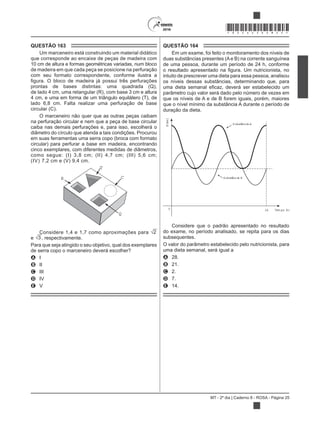 MT - 2º dia | Caderno 8 - ROSA - Página 25
*ROSA25DOM25*
QUESTÃO 163
Um marceneiro está construindo um material didático
que corresponde ao encaixe de peças de madeira com
10 cm de altura e formas geométricas variadas, num bloco
de madeira em que cada peça se posicione na perfuração
com seu formato correspondente, conforme ilustra a
prontas de bases distintas: uma quadrada (Q),
de lado 4 cm, uma retangular (R), com base 3 cm e altura
4 cm, e uma em forma de um triângulo equilátero (T), de
lado 6,8 cm. Falta realizar uma perfuração de base
circular (C).
O marceneiro não quer que as outras peças caibam
na perfuração circular e nem que a peça de base circular
caiba nas demais perfurações e, para isso, escolherá o
diâmetro do círculo que atenda a tais condições. Procurou
em suas ferramentas uma serra copo (broca com formato
circular) para perfurar a base em madeira, encontrando
cinco exemplares, com diferentes medidas de diâmetros,
como segue: (I) 3,8 cm; (II) 4,7 cm; (III) 5,6 cm;
(IV) 7,2 cm e (V) 9,4 cm.
R
T
C
Q
Considere 1,4 e 1,7 como aproximações para 2
e 3 , respectivamente.
Para que seja atingido o seu objetivo, qual dos exemplares
de serra copo o marceneiro deverá escolher?
A I
B II
C III
D IV
E V
QUESTÃO 164
Em um exame, foi feito o monitoramento dos níveis de
duas substâncias presentes (Ae B) na corrente sanguínea
de uma pessoa, durante um período de 24 h, conforme
intuito de prescrever uma dieta para essa pessoa, analisou
os níveis dessas substâncias, determinando que, para
parâmetro cujo valor será dado pelo número de vezes em
que os níveis de A e de B forem iguais, porém, maiores
que o nível mínimo da substância A durante o período de
duração da dieta.
Substância A
Substância B
Tem po (h)240
Nível
Considere que o padrão apresentado no resultado
do exame, no período analisado, se repita para os dias
subsequentes.
O valor do parâmetro estabelecido pelo nutricionista, para
uma dieta semanal, será igual a
A 28.
B 21.
C 2.
D 7.
E 14.
 