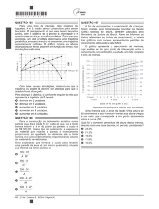 MT - 2º dia | Caderno 8 - ROSA - Página 26
*ROSA25DOM26*
QUESTÃO 165
Para uma feira de ciências, dois projéteis de
foguetes, A e B, estão sendo construídos para serem
lançados. O planejamento é que eles sejam lançados
juntos, com o objetivo de o projétil B interceptar o A
quando esse alcançar sua altura máxima. Para que isso
aconteça, um dos projéteis descreverá uma trajetória
parabólica, enquanto o outro irá descrever uma trajetória
alcançadas por esses projéteis em função do tempo, nas
simulações realizadas.
1 2 3 4 5 6 7 8 9 10
Altura(m)
0
4
8
12
16
20
4
8
12
A
B
Tem po (s)
Com base nessas simulações, observou-se que a
trajetória do projétil B deveria ser alterada para que o
objetivo fosse alcançado.
representa a trajetória de B deverá
A diminuir em 2 unidades.
B diminuir em 4 unidades.
C aumentar em 2 unidades.
D aumentar em 4 unidades.
E aumentar em 8 unidades.
QUESTÃO 166
Para a construção de isolamento acústico numa
parede cuja área mede 9 m², sabe-se que, se a fonte
sonora estiver a 3 m do plano da parede, o custo é
de R$ 500,00. Nesse tipo de isolamento, a espessura
do material que reveste a parede é inversamente
proporcional ao quadrado da distância até a fonte
sonora, e o custo é diretamente proporcional ao volume
do material do revestimento.
Uma expressão que fornece o custo para revestir
uma parede de área A (em metro quadrado), situada
a D metros da fonte sonora, é
A
500 81
A D2
B
500 A
D2
C
500 D2
A
D
500 A D2
81
E
500 3 D2
A
QUESTÃO 167
A fim de acompanhar o crescimento de crianças,
foram criadas pela Organização Mundial da Saúde
(OMS) tabelas de altura, também adotadas pelo
Ministério da Saúde do Brasil. Além de informar os
dados referentes ao índice de crescimento, a tabela
traz gráficos com curvas, apresentando padrões de
crescimento estipulados pela OMS.
cuja análise se dá pelo ponto de intersecção entre o
comprimento, em centímetro, e a idade, em mês completo
e ano, da criança.
120
115
110
105
100
95
90
85
80
2 4 6 8 10 2 4 6 8 10
Comprimento/estatura(cm)
M eses
3 anos 4 anos 5 anos
Idade (m ês com pleto e ano)
120
115
110
105
100
95
90
85
80
p50
p15
p3
p97
p85
Disponível em: www.aprocura.com.br. Acesso em: 22 out. 2015 (adaptado).
Uma menina aos 3 anos de idade tinha altura de
85 centímetros e aos 4 anos e 4 meses sua altura chegou
a um valor que corresponde a um ponto exatamente
sobre a curva p50.
Qual foi o aumento percentual da altura dessa menina,
descrito com uma casa decimal, no período considerado?
A 23,5%
B 21,2%
C 19,0%
D 11,8%
E 10,0%
 