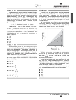 MT - 2º dia | Caderno 8 - ROSA - Página 29
*ROSA25DOM29*
QUESTÃO 171
Umtúneldeveserlacradocomumatampadeconcreto.
A seção transversal do túnel e a tampa de concreto têm
contornos de um arco de parábola e mesmas dimensões.
Para determinar o custo da obra, um engenheiro deve
calcular a área sob o arco parabólico em questão. Usando
o eixo horizontal no nível do chão e o eixo de simetria da
parábola como eixo vertical, obteve a seguinte equação
para a parábola:
y = 9 x2
, sendo x e y medidos em metros.
Sabe-se que a área sob uma parábola como esta é
igual a 2
3
da área do retângulo cujas dimensões são,
respectivamente, iguais à base e à altura da entrada do túnel.
Qual é a área da parte frontal da tampa de concreto, em
metro quadrado?
A 18
B 20
C 36
D 45
E 54
QUESTÃO 172
Para cadastrar-se em um site, uma pessoa precisa
escolher uma senha composta por quatro caracteres,
sendo dois algarismos e duas letras (maiúsculas ou
minúsculas). As letras e os algarismos podem estar em
qualquer posição. Essa pessoa sabe que o alfabeto é
composto por vinte e seis letras e que uma letra maiúscula
difere da minúscula em uma senha.
Disponível em: www.infowester.com. Acesso em: 14 dez. 2012.
O número total de senhas possíveis para o cadastramento
nesse site é dado por
A 102
262
B 102
522
C 102
522
D 102
262
E 102
522
QUESTÃO 173
A distribuição de salários pagos em uma empresa
pode ser analisada destacando-se a parcela do total da
massa salarial que é paga aos 10% que recebem os
maiores salários. Isso pode ser representado na forma de
em um ponto P, cuja abscissa tem valor igual a 90, como
funcionários, ordenados de forma crescente pelos valores
de seus salários, e no eixo vertical tem-se o percentual do
total da massa salarial de todos os funcionários.
100
Massasalarial
acumulada(%)
50
0 9050 100
Q uantidade de
funcionários (% )
A
B
P
ue mede o grau de concentração
de renda de um determinado grupo, pode ser calculado
pela razão A
A B
, em que A e B são as medidas das
.
igual ao do país, que é 0,3. Para tanto, precisa ajustar os
salários de modo a alterar o percentual que representa
a parcela recebida pelos 10% dos funcionários de maior
salário em relação ao total da massa salarial.
Disponível em: www.ipea.gov.br. Acesso em: 4 maio 2016 (adaptado).
Para atingir a meta desejada, o percentual deve ser
A 40%
B 20%
C 60%
D 30%
E 70%
 