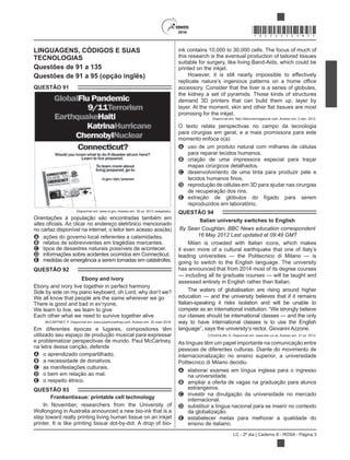 LC - 2º dia | Caderno 8 - ROSA - Página 3
*ROSA25DOM3*
LINGUAGENS, CÓDIGOS E SUAS
TECNOLOGIAS
Questões de 91 a 135
Questões de 91 a 95 (opção inglês)
QUESTÃO 91
Disponível em: www.ct.gov. Acesso em: 30 jul. 2012 (adaptado).
Orientações à população são encontradas também em
sites
no cartaz disponível na internet, o leitor tem acesso aos(às)
A ações do governo local referentes a calamidades.
B relatos de sobreviventes em tragédias marcantes.
C tipos de desastres naturais possíveis de acontecer.
D informações sobre acidentes ocorridos em Connecticut.
E medidas de emergência a serem tomadas em catástrofes.
QUESTÃO 92
Ebony and ivory
Ebony and ivory live together in perfect harmony
Side by side on my piano keyboard, oh Lord, why don’t we?
We all know that people are the same wherever we go
There is good and bad in ev’ryone,
We learn to live, we learn to give
Each other what we need to survive together alive
McCARTNEY, P. Disponível em: www.paulmccartney.com. Acesso em: 30 maio 2016.
Em diferentes épocas e lugares, compositores têm
utilizado seu espaço de produção musical para expressar
e problematizar perspectivas de mundo. Paul McCartney,
na letra dessa canção, defende
A o aprendizado compartilhado.
B a necessidade de donativos.
C as manifestações culturais.
D o bem em relação ao mal.
E o respeito étnico.
QUESTÃO 93
Frankentissue: printable cell technology
In November, researchers from the University of
Wollongong in Australia announced a new bio-ink that is a
step toward really printing living human tissue on an inkjet
printer. It is like printing tissue dot-by-dot. A drop of bio-
ink contains 10,000 to 30,000 cells. The focus of much of
this research is the eventual production of tailored tissues
suitable for surgery, like living Band-Aids, which could be
printed on the inkjet.
However, it is still nearly impossible to effectively
accessory. Consider that the liver is a series of globules,
the kidney a set of pyramids. Those kinds of structures
demand 3D printers that can build them up, layer by
promising for the inkjet.
Disponível em: http://discovermagazine.com. Acesso em: 2 dez. 2012.
O texto relata perspectivas no campo da tecnologia
para cirurgias em geral, e a mais promissora para este
momento enfoca o(a)
A uso de um produto natural com milhares de células
para reparar tecidos humanos.
B criação de uma impressora especial para traçar
mapas cirúrgicos detalhados.
C desenvolvimento de uma tinta para produzir pele e
D reprodução de células em 3D para ajudar nas cirurgias
de recuperação dos rins.
E extração de glóbulos do fígado para serem
reproduzidos em laboratório.
QUESTÃO 94
Italian university switches to English
By Sean Coughlan, BBC News education correspondent
16 May 2012 Last updated at 09:49 GMT
Milan is crowded with Italian icons, which makes
it even more of a cultural earthquake that one of Italy’s
leading universities — the Politecnico di Milano — is
going to switch to the English language. The university
has announced that from 2014 most of its degree courses
— including all its graduate courses — will be taught and
assessed entirely in English rather than Italian.
The waters of globalisation are rising around higher
education — and the university believes that if it remains
Italian-speaking it risks isolation and will be unable to
compete as an international institution. “We strongly believe
our classes should be international classes — and the only
way to have international classes is to use the English
As línguas têm um papel importante na comunicação entre
pessoas de diferentes culturas. Diante do movimento de
internacionalização no ensino superior, a universidade
Politecnico di Milano decidiu
A elaborar exames em língua inglesa para o ingresso
na universidade.
B ampliar a oferta de vagas na graduação para alunos
estrangeiros.
C investir na divulgação da universidade no mercado
internacional.
D substituir a língua nacional para se inserir no contexto
da globalização.
E estabelecer metas para melhorar a qualidade do
ensino de italiano.
 