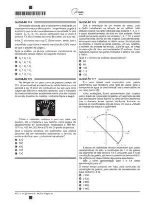 MT - 2º dia | Caderno 8 - ROSA - Página 30
*ROSA25DOM30*
QUESTÃO 174
Densidade absoluta (d) é a razão entre a massa de um
corpo e o volume por ele ocupado. Um professor propôs à
sua turma que os alunos analisassem a densidade de três
corpos: dA
, dB
, dC
possuía 1,5 vez a massa do corpo B e esse, por sua vez,
tinha 3
4
da massa do corpo C. Observaram, ainda, que o
volume do corpo A era o mesmo do corpo B e 20% maior
do que o volume do corpo C.
Após a análise, os alunos ordenaram corretamente as
densidades desses corpos da seguinte maneira
A dB
< dA
< dC
B dB
= dA
< dC
C dC
< dB
= dA
D dB
< dC
< dA
E dC
< dB
< dA
QUESTÃO 175
No tanque de um certo carro de passeio cabem até
50 L de combustível, e o rendimento médio deste carro na
estrada é de 15 km/L de combustível. Ao sair para uma
viagem de 600 km o motorista observou que o marcador
de combustível estava exatamente sobre uma das marcas
1/2
1/1
Como o motorista conhece o percurso, sabe que
existem, até a chegada a seu destino, cinco postos de
abastecimento de combustível, localizados a 150 km,
187 km, 450 km, 500 km e 570 km do ponto de partida.
Qual a máxima distância, em quilômetro, que poderá
percorrer até ser necessário reabastecer o veículo, de
A 570
B 500
C 450
D 187
E 150
QUESTÃO 176
Sob a orientação de um mestre de obras, João
e Pedro trabalharam na reforma de um edifício. João
efetuou reparos na parte hidráulica nos andares 1, 3, 5, 7,
e assim sucessivamente, de dois em dois andares. Pedro
trabalhou na parte elétrica nos andares 1, 4, 7, 10, e assim
sucessivamente, de três em três andares. Coincidentemente,
terminaram seus trabalhos no último andar. Na conclusão
da reforma, o mestre de obras informou, em seu relatório,
o número de andares do edifício. Sabe-se que, ao longo
da execução da obra, em exatamente 20 andares, foram
realizados reparos nas partes hidráulica e elétrica por João
e Pedro.
Qual é o número de andares desse edifício?
A 40
B 60
C 100
D 115
E 120
QUESTÃO 177
Em uma cidade será construída uma galeria
subterrânea que receberá uma rede de canos para o
transporte de água de uma fonte (F) até o reservatório de
um novo bairro (B).
Após avaliações, foram apresentados dois projetos
para o trajeto de construção da galeria: um segmento de reta
que atravessaria outros bairros ou uma semicircunferência
que contornaria esses bairros, conforme ilustrado no
sistema de coordenadas xOy
de medida nos eixos é o quilômetro.
F = (-1,1)
(km )
(km )
O
B = (1, 1)
1
1
1
1
x
y
Estudos de viabilidade técnica mostraram que, pelas
características do solo, a construção de 1 m de galeria
via segmento de reta demora 1,0 h, enquanto que 1 m de
construção de galeria via semicircunferência demora 0,6 h.
Há urgência em disponibilizar água para esse bairro.
Use 3 como aproximação para e 1,4 como
aproximação para 2 .
O menor tempo possível, em hora, para conclusão da
construção da galeria, para atender às necessidades de
água do bairro, é de
A 1 260.
B 2 520.
C 2 800.
D 3 600.
E 4 000.
 
