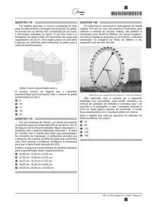 MT - 2º dia | Caderno 8 - ROSA - Página 31
*ROSA25DOM31*
QUESTÃO 178
Em regiões agrícolas, é comum a presença de silos
para armazenamento e secagem da produção de grãos,
no formato de um cilindro reto, sobreposto por um cone,
transporte dos grãos é feito em caminhões de carga cuja
capacidade é de 20 m³. Uma região possui um silo cheio
e apenas um caminhão para transportar os grãos para a
3 m
12 m
3 m
Utilize 3 como aproximação para .
O número mínimo de viagens que o caminhão
precisará fazer para transportar todo o volume de grãos
armazenados no silo é
A 6.
B 16.
C 17.
D 18.
E 21.
QUESTÃO 179
Em uma empresa de móveis, um cliente encomenda
um guarda-roupa nas dimensões 220 cm de altura, 120 cm
de largura e 50 cm de profundidade. Alguns dias depois, o
projetista, com o desenho elaborado na escala 1 : 8, entra
em contato com o cliente para fazer sua apresentação.
o desenho não caberia na folha de papel que costumava
A altura, a largura e a profundidade do desenho impresso
para a apresentação serão, respectivamente,
A 22,00 cm, 12,00 cm e 5,00 cm.
B 27,50 cm, 15,00 cm e 6,25 cm.
C 34,37 cm, 18,75 cm e 7,81 cm.
D 35,20 cm, 19,20 cm e 8,00 cm.
E 44,00 cm, 24,00 cm e 10,00 cm.
QUESTÃO 180
A London Eye é uma enorme roda-gigante na capital
inglesa. Por ser um dos monumentos construídos para
celebrar a entrada do terceiro milênio, ela também é
conhecida como Roda do Milênio. Um turista brasileiro,
em visita à Inglaterra, perguntou a um londrino o diâmetro
(destacado na imagem) da Roda do Milênio e ele
respondeu que ele tem 443 pés.
Disponível em: www.mapadelondres.org. Acesso em: 14 maio 2015 (adaptado).
Não habituado com a unidade pé, e querendo
satisfazer sua curiosidade, esse turista consultou um
manual de unidades de medidas e constatou que 1 pé
equivale a 12 polegadas, e que 1 polegada equivale a
2,54 cm. Após alguns cálculos de conversão, o turista
Qual a medida que mais se aproxima do diâmetro da
Roda do Milênio, em metro?
A 53
B 94
C 113
D 135
E 145
 