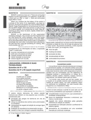 LC - 2º dia | Caderno 8 - ROSA - Página 4
*ROSA25DOM4*
QUESTÃO 95
bogofs on at the supermarket’ or an adjective, usually with
bogof offers in store’.
a phrase or the name of an organisation, you have an
acronym. Acronyms are spoken as a word so NATO (North
Atlantic Treaty Organisation) is not pronounced N-A-T-O.
We say NATO. Bogof, when said out loud, is quite comical
meaning go away, leave me alone, slightly childish and a
little old-fashioned.
the USA during the 1970s recession, when food prices
were very high. It came back into fashion in the late 1990s,
led by big supermarket chains trying to gain a competitive
advantage over each other. Consumers were attracted by
the idea that they could get something for nothing. Who
Disponível em: www.bbc.co.uk. Acesso em: 2 ago. 2012 (adaptado).
Considerando-se as informações do texto, a expressão
A anunciar mercadorias em promoção.
B pedir para uma pessoa se retirar.
C comprar produtos fora de moda.
D indicar recessão na economia.
E chamar alguém em voz alta.
LINGUAGENS, CÓDIGOS E SUAS
TECNOLOGIAS
Questões de 91 a 135
Questões de 91 a 95 (opção espanhol)
QUESTÃO 91
Agua
al soñar que un cántaro
en la cabeza acarreas,
será éxito y triunfo lo que tú veas.
Bañarse en un río
donde el agua escalda,
es augurio de enemigos
y de cuchillo en la espalda.
Bañarse en un río de agua puerca,
es perder a alguien cerca.
ORTIZ, A.; FLORES FARFÁN, J. A. Sueños mexicanos. México: Artes de México, 2012.
O poema retoma elementos da cultura popular
caracterizado pela
A percepção dos perigos de banhar-se em rios de
águas poluídas.
B crença na relevância dos sonhos como premonições
ou conselhos.
C necessidade de resgate da tradição de carregar água
em cântaros.
D exaltação da importância da preservação da água.
E cautela no trato com inimigos e pessoas traiçoeiras.
QUESTÃO 92
ACCIÓN POÉTICA LIMA. Disponível em: https://twitter.com. Acesso em: 30 maio 2016.
artísticas na cidade de Lima, há um jogo de palavras com
A início de ação.
B mudança de estado.
C conclusão de ideia.
D simultaneidade de fatos.
E continuidade de processo.
QUESTÃO 93
Inestabilidad estable
Los que llevan toda la vida esforzándose por conseguir
evitar que la incertidumbre se apodere de sus habilidades,
todas esas lecciones sobre cómo asegurarse el porvenir,
aquellos que nos aconsejaban que nos dejáramos de
etcétera, abuelos, padres, maestros, suegros, bancos y
seguradoras, nos estaban dando gato por liebre.
Y el mundo, este mundo que nos han creado, que
al tocarlo en la pantalla creemos estar transformando a
medida de nuestro deseo, nos está modelando según
O título do texto antecipa a opinião do autor pelo uso de
dois termos contraditórios que expressam o sentido de
A competitividade e busca do lucro, que caracterizam a
sociedade contemporânea.
B
marca o mundo atual.
C negação dos valores defendidos pelas gerações
anteriores em relação ao trabalho.
D
sistema vigente.
E permanência da inconstância em uma sociedade
marcada por contínuas mudanças.
 