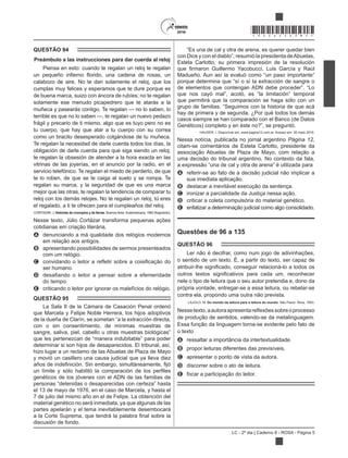 LC - 2º dia | Caderno 8 - ROSA - Página 5
*ROSA25DOM5*
QUESTÃO 94
Preámbulo a las instrucciones para dar cuerda al reloj
Piensa en esto: cuando te regalan un reloj te regalan
calabozo de aire. No te dan solamente el reloj, que los
cumplas muy felices y esperamos que te dure porque es
de buena marca, suizo con áncora de rubíes; no te regalan
solamente ese menudo picapedrero que te atarás a la
muñeca y pasearás contigo. Te regalan — no lo saben, lo
terrible es que no lo saben —, te regalan un nuevo pedazo
frágil y precario de ti mismo, algo que es tuyo pero no es
tu cuerpo, que hay que atar a tu cuerpo con su correa
como un bracito desesperado colgándose de tu muñeca.
Te regalan la necesidad de darle cuerda todos los días, la
obligación de darle cuerda para que siga siendo un reloj;
te regalan la obsesión de atender a la hora exacta en las
vitrinas de las joyerías, en el anuncio por la radio, en el
servicio telefónico. Te regalan el miedo de perderlo, de que
te lo roben, de que se te caiga al suelo y se rompa. Te
regalan su marca, y la seguridad de que es una marca
mejor que las otras, te regalan la tendencia de comparar tu
reloj con los demás relojes. No te regalan un reloj, tú eres
el regalado, a ti te ofrecen para el cumpleaños del reloj.
CORTÁZAR, J. Historias de cronopios y de famas. BuenosAires: Sudamericana, 1963 (fragmento).
Nesse texto, Júlio Cortázar transforma pequenas ações
cotidianas em criação literária,
A denunciando a má qualidade dos relógios modernos
em relação aos antigos.
B apresentando possibilidades de sermos presenteados
com um relógio.
C
ser humano.
D
do tempo.
E criticando o leitor por ignorar os malefícios do relógio.
QUESTÃO 95
La Sala II de la Cámara de Casación Penal ordenó
que Marcela y Felipe Noble Herrera, los hijos adoptivos
de la dueña de Clarín, se sometan “a la extracción directa,
con o sin consentimiento, de mínimas muestras de
determinar si son hijos de desaparecidos. El tribunal, así,
hizo lugar a un reclamo de las Abuelas de Plaza de Mayo
y movió un casillero una causa judicial que ya lleva diez
genéticos de los jóvenes con el ADN de las familias de
el 13 de mayo de 1976, en el caso de Marcela, y hasta el
7 de julio del mismo año en el de Felipe. La obtención del
material genético no será inmediata, ya que algunas de las
partes apelarán y el tema inevitablemente desembocará
discusión de fondo.
“Es una de cal y otra de arena, es querer quedar bien
Estela Carlotto, su primera impresión de la resolución
porque determina que “sí o sí la extracción de sangre o
que permitirá que la comparación se haga sólo con un
grupo de familias. “Seguimos con la historia de que acá
hay de primera y de segunda. ¿Por qué todos los demás
casos siempre se han comparado con el Banco (de Datos
HAUSER, I. Disponível em: www.pagina12.com.ar. Acesso em: 30 maio 2016.
Nessa notícia, publicada no jornal argentino Página 12,
citam-se comentários de Estela Carlotto, presidente da
associação Abuelas de Plaza de Mayo, com relação a
uma decisão do tribunal argentino. No contexto da fala,
A referir-se ao fato de a decisão judicial não implicar a
sua imediata aplicação.
B destacar a inevitável execução da sentença.
C ironizar a parcialidade da Justiça nessa ação.
D criticar a coleta compulsória do material genético.
E enfatizar a determinação judicial como algo consolidado.
Questões de 96 a 135
QUESTÃO 96
Ler não é decifrar, como num jogo de adivinhações,
o sentido de um texto. É, a partir do texto, ser capaz de
nele o tipo de leitura que o seu autor pretendia e, dono da
própria vontade, entregar-se a essa leitura, ou rebelar-se
contra ela, propondo uma outra não prevista.
LAJOLO, M. Do mundo da leitura para a leitura do mundo. São Paulo: Ática, 1993.
de produção de sentidos, valendo-se da metalinguagem.
Essa função da linguagem torna-se evidente pelo fato de
o texto
A ressaltar a importância da intertextualidade.
B propor leituras diferentes das previsíveis.
C apresentar o ponto de vista da autora.
D discorrer sobre o ato de leitura.
E focar a participação do leitor.
 