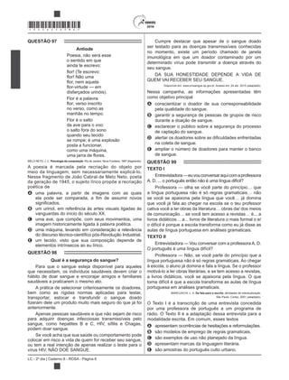 LC - 2º dia | Caderno 8 - ROSA - Página 6
*ROSA25DOM6*
QUESTÃO 97
Antiode
Poesia, não será esse
o sentido em que
ainda te escrevo:
disfarçados urinóis).
Flor é a palavra
no verso, como as
manhãs no tempo.
Flor é o salto
da ave para o voo:
o salto fora do sono
quando seu tecido
se rompe; é uma explosão
posta a funcionar,
como uma máquina,
MELO NETO, J. C. Psicologia da composição. Rio de Janeiro: Nova Fronteira, 1997 (fragmento).
A poesia é marcada pela recriação do objeto por
meio da linguagem, sem necessariamente explicá-lo.
Nesse fragmento de João Cabral de Melo Neto, poeta
da geração de 1945, o sujeito lírico propõe a recriação
poética de
A uma palavra, a partir de imagens com as quais
B um urinol, em referência às artes visuais ligadas às
vanguardas do início do século XX.
C uma ave, que compõe, com seus movimentos, uma
imagem historicamente ligada à palavra poética.
D uma máquina, levando em consideração a relevância
E um tecido, visto que sua composição depende de
elementos intrínsecos ao eu lírico.
QUESTÃO 98
Qual é a segurança do sangue?
Para que o sangue esteja disponível para aqueles
que necessitam, os indivíduos saudáveis devem criar o
hábito de doar sangue e encorajar amigos e familiares
saudáveis a praticarem o mesmo ato.
A prática de selecionar criteriosamente os doadores,
bem como as rígidas normas aplicadas para testar,
transportar, estocar e transfundir o sangue doado
anteriormente.
Apenas pessoas saudáveis e que não sejam de risco
para adquirir doenças infecciosas transmissíveis pelo
podem doar sangue.
Se você acha que sua saúde ou comportamento pode
colocar em risco a vida de quem for receber seu sangue,
ou tem a real intenção de apenas realizar o teste para o
Cumpre destacar que apesar de o sangue doado
ser testado para as doenças transmissíveis conhecidas
no momento, existe um período chamado de janela
imunológica em que um doador contaminado por um
determinado vírus pode transmitir a doença através do
seu sangue.
DA SUA HONESTIDADE DEPENDE A VIDA DE
Disponível em: www.prosangue.sp.gov.br. Acesso em: 24 abr. 2015 (adaptado).
Nessa campanha, as informações apresentadas têm
como objetivo principal
A conscientizar o doador de sua corresponsabilidade
pela qualidade do sangue.
B garantir a segurança de pessoas de grupos de risco
durante a doação de sangue.
C esclarecer o público sobre a segurança do processo
de captação do sangue.
D
na coleta de sangue.
E ampliar o número de doadores para manter o banco
de sangue.
QUESTÃO 99
TEXTO I
Entrevistadora—euvouconversaraquicomaprofessora
A. D. ... o português então não é uma língua difícil?
Professora — olha se você parte do princípio… que
a língua portuguesa não é só regras gramaticais… não
se você se apaixona pela língua que você… já domina
que você já fala ao chegar na escola se o teu professor
cativa você a ler obras da literatura… obras da/ dos meios
de comunicação… se você tem acesso a revistas… é... a
livros didáticos… a... livros de literatura o mais formal o e/
o difícil é porque a escola transforma como eu já disse as
aulas de língua portuguesa em análises gramaticais.
TEXTO II
Entrevistadora — Vou conversar com a professoraA. D.
O português é uma língua difícil?
Professora — Não, se você parte do princípio que a
língua portuguesa não é só regras gramaticais. Ao chegar
à escola, o aluno já domina e fala a língua. Se o professor
motivá-lo a ler obras literárias, e se tem acesso a revistas,
a livros didáticos, você se apaixona pela língua. O que
torna difícil é que a escola transforma as aulas de língua
portuguesa em análises gramaticais.
MARCUSCHI, L. A. Da fala para a escrita: atividades de retextualização.
São Paulo: Cortez, 2001 (adaptado).
O Texto I é a transcrição de uma entrevista concedida
por uma professora de português a um programa de
rádio. O Texto II é a adaptação dessa entrevista para a
modalidade escrita. Em comum, esses textos
A apresentam ocorrências de hesitações e reformulações.
B são modelos de emprego de regras gramaticais.
C são exemplos de uso não planejado da língua.
D apresentam marcas da linguagem literária.
E são amostras do português culto urbano.
 