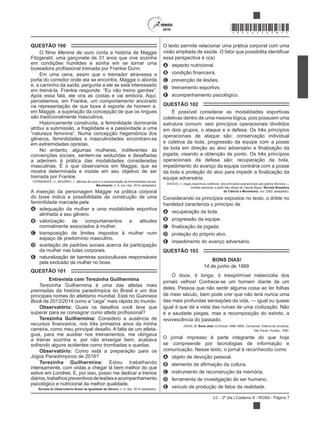 LC - 2º dia | Caderno 8 - ROSA - Página 7
*ROSA25DOM7*
QUESTÃO 100
Menina de ouro conta a história de Maggie
Fitzgerald, uma garçonete de 31 anos que vive sozinha
em condições humildes e sonha em se tornar uma
Em uma cena, assim que o treinador atravessa a
porta do corredor onde ela se encontra, Maggie o aborda
e, a caminho da saída, pergunta a ele se está interessado
Após essa fala, ele vira as costas e vai embora. Aqui,
percebemos, em Frankie, um comportamento ancorado
na representação de que boxe é esporte de homem e,
em Maggie, a superação da concepção de que os ringues
são tradicionalmente masculinos.
Historicamente construída, a feminilidade dominante
atribui a submissão, a fragilidade e a passividade a uma
gêneros, feminilidades e masculinidades encontram-se
em extremidades opostas.
No entanto, algumas mulheres, indiferentes às
a aderirem à prática das modalidades consideradas
masculinas. É o que observamos em Maggie, que se
mostra determinada e insiste em seu objetivo de ser
treinada por Frankie.
FERNANDES, V.; MOURÃO, L. Menina de ouro e a representação de feminilidades plurais.
Movimento, n. 4, out.-dez. 2014 (adaptado).
A inserção da personagem Maggie na prática corporal
do boxe indica a possibilidade da construção de uma
feminilidade marcada pela
A adequação da mulher a uma modalidade esportiva
alinhada a seu gênero.
B valorização de comportamentos e atitudes
normalmente associados à mulher.
C transposição de limites impostos à mulher num
espaço de predomínio masculino.
D aceitação de padrões sociais acerca da participação
da mulher nas lutas corporais.
E naturalização de barreiras socioculturais responsáveis
pela exclusão da mulher no boxe.
QUESTÃO 101
Entrevista com Terezinha Guilhermina
premiadas da história paraolímpica do Brasil e um dos
principais nomes do atletismo mundial. Está no Guinness
Book
Observatório:
Terezinha Guilhermina: Considero a ausência de
guia, para me auxiliar nos treinamentos, me obrigava
a treinar sozinha e, por não enxergar bem, acabava
sofrendo alguns acidentes como trombadas e quedas.
Observatório: Como está a preparação para os
Jogos Paraolímpicos de 2016?
Terezinha Guilhermina: Estou trabalhando
intensamente, com vistas a chegar lá bem melhor do que
estive em Londres. E, por isso, posso me dedicar a treinos
diários,trabalhospreventivosdelesõeseacompanhamento
psicológico e nutricional da melhor qualidade.
Revista do Observatório Brasil de Igualdade de Gênero, n. 6, dez. 2014 (adaptado).
O texto permite relacionar uma prática corporal com uma
essa perspectiva é o(a)
A aspecto nutricional.
B
C prevenção de lesões.
D treinamento esportivo.
E acompanhamento psicológico.
QUESTÃO 102
É possível considerar as modalidades esportivas
coletivas dentro de uma mesma lógica, pois possuem uma
estrutura comum: seis princípios operacionais divididos
em dois grupos, o ataque e a defesa. Os três princípios
operacionais de ataque são: conservação individual
e coletiva da bola, progressão da equipe com a posse
jogada, visando a obtenção de ponto. Os três princípios
operacionais da defesa são: recuperação da bola,
impedimento do avanço da equipe contrária com a posse
equipe adversária.
DAOLIO, J. Jogos esportivos coletivos: dos princípios operacionais aos gestos técnicos —
modelo pendular a partir das ideias de Claude Bayer. Revista Brasileira
de Ciência e Movimento, out. 2002 (adaptado).
Considerando os princípios expostos no texto, o drible no
handebol caracteriza o princípio de
A recuperação da bola.
B progressão da equipe.
C
D proteção do próprio alvo.
E impedimento do avanço adversário.
QUESTÃO 103
BONS DIAS!
14 de junho de 1889
Ó doce, ó longa, ó inexprimível melancolia dos
deles. Pessoa que não sentir alguma coisa ao ler folhas
de meio século, bem pode crer que não terá nunca uma
das mais profundas sensações da vida, — igual ou quase
igual à que dá a vista das ruínas de uma civilização. Não
é a saudade piegas, mas a recomposição do extinto, a
revivescência do passado.
ASSIS, M. Bons dias! (Crônicas 1888-1889). Campinas: Editora da Unicamp;
São Paulo: Hucitec, 1990.
O jornal impresso é parte integrante do que hoje
se compreende por tecnologias de informação e
comunicação. Nesse texto, o jornal é reconhecido como
A objeto de devoção pessoal.
B
C instrumento de reconstrução da memória.
D ferramenta de investigação do ser humano.
E veículo de produção de fatos da realidade.
 