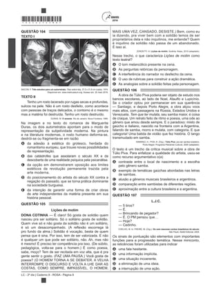 LC - 2º dia | Caderno 8 - ROSA - Página 8
*ROSA25DOM8*
QUESTÃO 104
TEXTO I
BACON, F. Três estudos para um autorretrato. Óleo sobre tela, 37,5 x 31,8 cm (cada), 1974.
Disponível em: www.metmuseum.org. Acesso em: 30 maio 2016.
TEXTO II
Tenho um rosto lacerado por rugas secas e profundas,
sulcos na pele. Não é um rosto desfeito, como acontece
com pessoas de traços delicados, o contorno é o mesmo
mas a matéria foi destruída. Tenho um rosto destruído.
DURAS, M. O amante. Rio de Janeiro: Nova Fronteira, 1985.
Na imagem e no texto do romance de Marguerite
Duras, os dois autorretratos apontam para o modo de
representação da subjetividade moderna. Na pintura
e na literatura modernas, o rosto humano deforma-se,
destrói-se ou fragmenta-se em razão
A da adesão à estética do grotesco, herdada do
romantismo europeu, que trouxe novas possibilidades
de representação.
B das catástrofes que assolaram o século XX e da
descoberta de uma realidade psíquica pela psicanálise.
C da opção em demonstrarem oposição aos limites
estéticos da revolução permanente trazida pela
arte moderna.
D do posicionamento do artista do século XX contra a
negação do passado, que se torna prática dominante
na sociedade burguesa.
E da intenção de garantir uma forma de criar obras
de arte independentes da matéria presente em sua
história pessoal.
QUESTÃO 105
Lições de motim
DONA COTINHA
nasceu pra ser solitário. Só o solitário gosta de solidão.
Quem vive só e não gosta da solidão não é um solitário,
pro fundo da alma.) Solidão é vocação, besta de quem
pensa que é sina. Por isso, tem de ser valorizada. E não
é qualquer um que pode ser solitário, não. Ah, mas não
pedagógica, volta-se para o homem.) É como poesia,
sabe, moço? Tem de ser recitada em voz alta, que é pra
gente sentir o gosto. (FAZ UMA PAUSA.) Você gosta de
poesia? (O HOMEM TORNA A SE DEBATER. A VELHA
INTERROMPE O DISCURSO E VOLTA A LHE DAR AS
COSTAS, COMO SEMPRE, IMPASSÍVEL. O HOMEM,
MAIS UMA VEZ, CANSADO, DESISTE.) Bem, como eu
ia dizendo, pra viver bem com a solidão temos de ser
proprietários dela e não inquilinos, me entende? Quem
é inquilino da solidão não passa de um abandonado.
É isso aí.
ZORZETTI, H. Lições de motim
Nesse trecho, o que caracteriza Lições de motim como
texto teatral?
A O tom melancólico presente na cena.
B As perguntas retóricas da personagem.
C A interferência do narrador no desfecho da cena.
D O uso de rubricas para construir a ação dramática.
E As analogias sobre a solidão feitas pela personagem.
QUESTÃO 106
A obra de Túlio Piva poderia ser objeto de estudo nos
bancos escolares, ao lado de Noel, Ataulfo e Lupicínio.
Se o criador optou por permanecer em sua querência
— Santiago, e depois Porto Alegre, a obra alçou voos
mais altos, com passagens na Rússia, Estados Unidos e
Venezuela. Tem que ter mulata, seu samba maior, é coisa
de craque. Um retrato feito de ritmo e poesia, uma ode ao
gênero que amou desde sempre. E o paradoxo: misto de
gaúcho e italiano, nascido na fronteira com a Argentina,
falando de samba, morro e mulata, com categoria. E que
transmudado em samba.
RAMIREZ, H.; PIVA, R. (Org.). Túlio Piva: pra ser samba brasileiro.
Porto Alegre: Programa Petrobras Cultural, 2005 (adaptado).
O texto é um trecho da crítica musical sobre a obra de
Túlio Piva. Para enfatizar a qualidade do artista, usou-se
como recurso argumentativo o(a)
A contraste entre o local de nascimento e a escolha
pelo gênero samba.
B exemplo de temáticas gaúchas abordadas nas letras
de sambas.
C alusão a gêneros musicais brasileiros e argentinos.
D comparação entre sambistas de diferentes regiões.
E aproximação entre a cultura brasileira e a argentina.
QUESTÃO 107
L.J.C.
— 5 tiros?
— É.
— Brincando de pegador?
— É. O PM pensou que…
— Hoje?
— Cedinho.
COELHO, M. In: FREIRE, M. (Org.). Os cem menores contos brasileiros do século.
São Paulo: Ateliê Editorial, 2004.
Os sinais de pontuação são elementos com importantes
funções para a progressão temática. Nesse miniconto,
as reticências foram utilizadas para indicar
A uma fala hesitante.
B uma informação implícita.
C uma situação incoerente.
D a eliminação de uma ideia.
E a interrupção de uma ação.
 