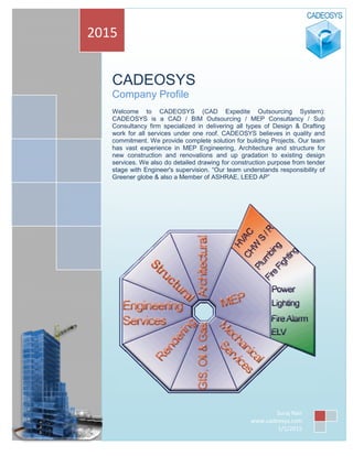 CADEOSYS
Company Profile 
 
Welcome to CADEOSYS (CAD Expedite Outsourcing System):
CADEOSYS is a CAD / BIM Outsourcing / MEP Consultancy / Sub
Consultancy firm specialized in delivering all types of Design & Drafting
work for all services under one roof. CADEOSYS believes in quality and
commitment. We provide complete solution for building Projects. Our team
has vast experience in MEP Engineering, Architecture and structure for
new construction and renovations and up gradation to existing design
services. We also do detailed drawing for construction purpose from tender
stage with Engineer's supervision. “Our team understands responsibility of
Greener globe & also a Member of ASHRAE, LEED AP” 
 
 
 
 
2015 
Suraj Nair 
www.cadeosys.com 
1/1/2015
 
