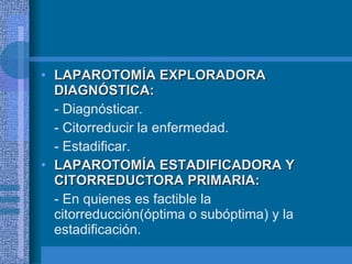 LAPAROTOMÍA EXPLORADORA DIAGNÓSTICA: - Diagnósticar. - Citorreducir la enfermedad. - Estadificar. LAPAROTOMÍA ESTADIFICADORA Y CITORREDUCTORA PRIMARIA: - En quienes es factible la citorreducción(óptima o subóptima) y la estadificación. 