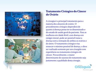 A cirurgia é o principal tratamento para a
maioria dos cânceres de ovário. O
procedimento cirúrgico dependerá de
quanto à doença possa ter se disseminado e
do estado de saúde geral da paciente. Para as
mulheres em idade fértil, com doença em
estágio inicial, pode ser possível tratar a
doença sem a remoção de ambos os ovários e
do útero. O tratamento cirúrgico visa
ressecar o máximo possível de doença, e deve
ser realizado somente por um cirurgião com
experiência no tratamento cirúrgico do
câncer. Provavelmente, o maior
determinante do sucesso do tratamento seja
justamente a qualidade desta cirurgia.
Tratamento Cirúrgico do Câncer
de Ovário
 