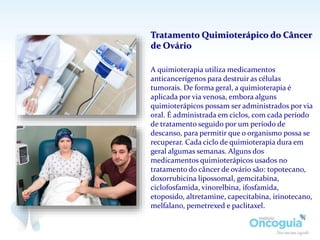 A quimioterapia utiliza medicamentos
anticancerígenos para destruir as células
tumorais. De forma geral, a quimioterapia é
aplicada por via venosa, embora alguns
quimioterápicos possam ser administrados por via
oral. É administrada em ciclos, com cada período
de tratamento seguido por um período de
descanso, para permitir que o organismo possa se
recuperar. Cada ciclo de quimioterapia dura em
geral algumas semanas. Alguns dos
medicamentos quimioterápicos usados no
tratamento do câncer de ovário são: topotecano,
doxorrubicina lipossomal, gemcitabina,
ciclofosfamida, vinorelbina, ifosfamida,
etoposido, altretamine, capecitabina, irinotecano,
melfalano, pemetrexed e paclitaxel.
Tratamento Quimioterápico do Câncer
de Ovário
 