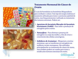 Tratamento Hormonal do Câncer de
Ovário
É o uso de hormônios ou hormônios bloqueadores
para combater o câncer. Este tipo de terapia sistêmica é
raramente utilizada para tratar o carcinoma epitelial de
ovário, mas frequentemente é utilizada no tratamento
dos tumores estromais. Podem ser:
• Agonistas do hormônio liberador de hormônio
luteinizante (GnRH) - Para inibir a produção de
estrogênio pelos ovários.
• Tamoxifeno - Para eliminar a presença do
estrogênio no corpo da mulher, a fim de evitar o
crescimento das células cancerígenas.
• Inibidores de Aromatase - Bloqueiam a enzima
aromatase, que se transforma em estrogênio em
mulheres na pós-menopausa. São utilizados
principalmente no tratamento do câncer de mama,
mas também podem ser usados para tratar a
recidiva dos tumores estromais do ovário.
 
