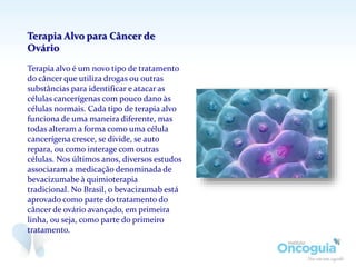 Terapia Alvo para Câncer de
Ovário
Terapia alvo é um novo tipo de tratamento
do câncer que utiliza drogas ou outras
substâncias para identificar e atacar as
células cancerígenas com pouco dano às
células normais. Cada tipo de terapia alvo
funciona de uma maneira diferente, mas
todas alteram a forma como uma célula
cancerígena cresce, se divide, se auto
repara, ou como interage com outras
células. Nos últimos anos, diversos estudos
associaram a medicação denominada de
bevacizumabe à quimioterapia
tradicional. No Brasil, o bevacizumab está
aprovado como parte do tratamento do
câncer de ovário avançado, em primeira
linha, ou seja, como parte do primeiro
tratamento.
 
