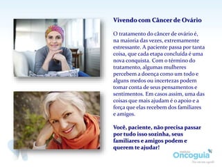 Vivendo com Câncer de Ovário
O tratamento do câncer de ovário é,
na maioria das vezes, extremamente
estressante. A paciente passa por tanta
coisa, que cada etapa concluída é uma
nova conquista. Com o término do
tratamento, algumas mulheres
percebem a doença como um todo e
alguns medos ou incertezas podem
tomar conta de seus pensamentos e
sentimentos. Em casos assim, uma das
coisas que mais ajudam é o apoio e a
força que elas recebem dos familiares
e amigos.
Você, paciente, não precisa passar
por tudo isso sozinha, seus
familiares e amigos podem e
querem te ajudar!
 