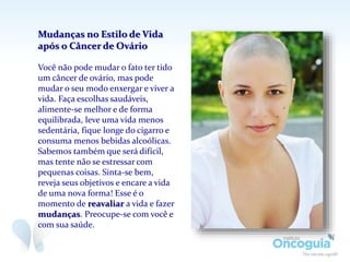 Mudanças no Estilo de Vida
após o Câncer de Ovário
Você não pode mudar o fato ter tido
um câncer de ovário, mas pode
mudar o seu modo enxergar e viver a
vida. Faça escolhas saudáveis,
alimente-se melhor e de forma
equilibrada, leve uma vida menos
sedentária, fique longe do cigarro e
consuma menos bebidas alcoólicas.
Sabemos também que será difícil,
mas tente não se estressar com
pequenas coisas. Sinta-se bem,
reveja seus objetivos e encare a vida
de uma nova forma! Esse é o
momento de reavaliar a vida e fazer
mudanças. Preocupe-se com você e
com sua saúde.
 