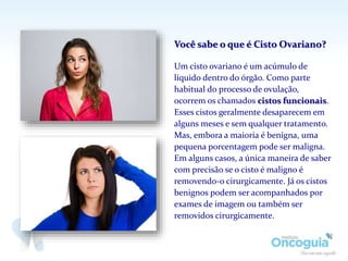 Você sabe o que é Cisto Ovariano?
Um cisto ovariano é um acúmulo de
líquido dentro do órgão. Como parte
habitual do processo de ovulação,
ocorrem os chamados cistos funcionais.
Esses cistos geralmente desaparecem em
alguns meses e sem qualquer tratamento.
Mas, embora a maioria é benigna, uma
pequena porcentagem pode ser maligna.
Em alguns casos, a única maneira de saber
com precisão se o cisto é maligno é
removendo-o cirurgicamente. Já os cistos
benignos podem ser acompanhados por
exames de imagem ou também ser
removidos cirurgicamente.
 