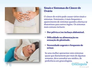 Sinais e Sintomas do Câncer de
Ovário
O câncer de ovário pode causar vários sinais e
sintomas. Entretanto, é mais frequente o
aparecimento de sintomas quando a doença se
disseminou para outros órgãos. Os sintomas
mais comuns incluem:
• Dor pélvica e/ou inchaço abdominal.
• Dificuldade na alimentação ou
sensação de plenitude.
• Necessidade urgente e frequente de
urinar.
Se uma mulher apresentar estes sintomas
quase que diariamente por mais de algumas
semanas, deve consultar seu médico, de
preferência um ginecologista.
 