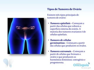 Tipos de Tumores de Ovário
Existem três tipos principais de
tumores de ovário:
• Tumores epiteliais - Começam a
partir das células que cobrem a
superfície externa do ovário. A
maioria dos tumores ovarianos é de
células epiteliais.
• Tumores de células
germinativas - Começam a partir
das células que produzem os óvulos.
• Tumores estromais - Começam a
partir de células que formam o
ovário e que produzem os
hormônios femininos: estrogênio e
progesterona.
 