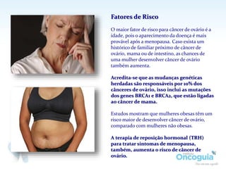 Fatores de Risco
O maior fator de risco para câncer de ovário é a
idade, pois o aparecimento da doença é mais
provável após a menopausa. Caso exista um
histórico de familiar próximo de câncer de
ovário, mama ou de intestino, as chances de
uma mulher desenvolver câncer de ovário
também aumenta.
Acredita-se que as mudanças genéticas
herdadas são responsáveis por 10% dos
cânceres de ovário, isso inclui as mutações
dos genes BRCA1 e BRCA2, que estão ligadas
ao câncer de mama.
Estudos mostram que mulheres obesas têm um
risco maior de desenvolver câncer de ovário,
comparado com mulheres não obesas.
A terapia de reposição hormonal (TRH)
para tratar sintomas de menopausa,
também, aumenta o risco de câncer de
ovário.
 