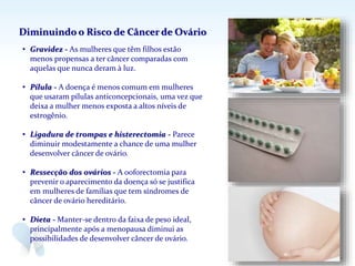 • Gravidez - As mulheres que têm filhos estão
menos propensas a ter câncer comparadas com
aquelas que nunca deram à luz.
• Pílula - A doença é menos comum em mulheres
que usaram pílulas anticoncepcionais, uma vez que
deixa a mulher menos exposta a altos níveis de
estrogênio.
• Ligadura de trompas e histerectomia - Parece
diminuir modestamente a chance de uma mulher
desenvolver câncer de ovário.
• Ressecção dos ovários - A ooforectomia para
prevenir o aparecimento da doença só se justifica
em mulheres de famílias que tem síndromes de
câncer de ovário hereditário.
• Dieta - Manter-se dentro da faixa de peso ideal,
principalmente após a menopausa diminui as
possibilidades de desenvolver câncer de ovário.
Diminuindo o Risco de Câncer de Ovário
 