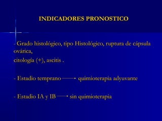 INDICADORES PRONOSTICOINDICADORES PRONOSTICO
-- Grado histológico, tipo Histológico, ruptura de cápsulaGrado histológico, tipo Histológico, ruptura de cápsula
ovárica,ovárica,
citología (+), ascitis .citología (+), ascitis .
- Estadio temprano quimioterapia adyuvante- Estadio temprano quimioterapia adyuvante
- Estadio IA y IB sin quimioterapia- Estadio IA y IB sin quimioterapia
 