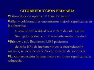 CITORREDUCCION PRIMARIACITORREDUCCION PRIMARIA
Citorreducción óptima : < 1cm. De tumor.
Allen y colaboradores encontraron mejoría significativa en
la sobrevida:
< 2cm de enf. residual con > 2cm de enf. residual.
Sin tejido residual con < 2cm enfermedad residual
Bristow y col. Reunieron 6.885 pacientes:
de cada 10% de incremento en la citorreducción
máxima, se incrementa 5.5% el promedio de sobrevida.
La citorreducción óptima mejora en forma significativa la
sobrevida.
 
