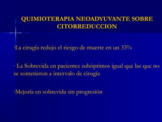 QUIMIOTERAPIA NEOADYUVANTE SOBREQUIMIOTERAPIA NEOADYUVANTE SOBRE
CITORREDUCCIONCITORREDUCCION
-La cirugía redujo el riesgo de muerte en un 33%
- La Sobrevida en pacientes subóptimos igual que las que no
se sometieron a intervalo de cirugía
-Mejoría en sobrevida sin progresión
 