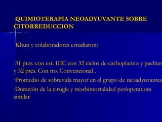 QUIMIOTERAPIA NEOADYUVANTE SOBREQUIMIOTERAPIA NEOADYUVANTE SOBRE
CITORREDUCCIONCITORREDUCCION
Khun y colaboradores estudiaron:
-31 ptes. con est. IIIC con 32 ciclos de carboplatino y paclitax
y 32 ptes. Con tto. Convencional .
-Promedio de sobrevida mayor en el grupo de neoadyuvantes
-Duración de la cirugía y morbimortalidad períoperatiora
similar
 