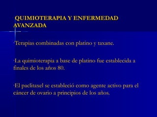 QUIMIOTERAPIA Y ENFERMEDADQUIMIOTERAPIA Y ENFERMEDAD
AVANZADAAVANZADA
-Terapias combinadas con platino y taxane.
-La quimioterapia a base de platino fue establecida a
finales de los años 80.
-El paclitaxel se estableció como agente activo para el
cáncer de ovario a principios de los años.
 